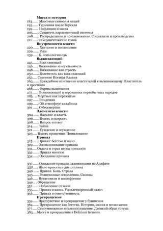 Масса и история
183....... Массовые символы наций
195....... Германия после Версаля
199....... Инфляция и масса
205....... Сущность парламентской системы
208....... Распределение и приумножение. Социализм и производство.
211....... Самоуничтожение козов
         Внутренности власти
220....... Хватание и поглощение
229....... Рука
239...... К. психологии еды
         Выживающий
245....... Выживающий
246...... Выживание и неуязвимость
248....... Выживание как страсть
250....... Властитель как выживающий
253..... Спасение Иосифа Флавия
263....... Враждебное отношение властителей к выживающему. Властитель
и преемник
268....... Формы выживания
273 ...... Выживающий в верованиях первобытных народов
285 . .. Мертвые как пережитые
297....... Эпидемии
299....... Об атмосфере кладбища
301 ...... О бессмертии
         Элементы власти
304 ...... Насилие и власть
306....... Власть и скорость
308....... Вопрос и ответ
314....... Тайна
321 ....... Суждение и осуждение
323..... Власть прощения. Помилование
         Приказ
325 ... . Приказ: бегство и жало
329...... Одомашнивание приказа
331..... Отдача и страх перед приказом
332....... Приказ многим
334....... Ожидание приказа

337....... Ожидание приказа паломниками на Арафате
338...... Жало приказа и дисциплина
340 ...... Приказ. Конь. Стрела
343....... Религиозные оскопления. Скопцы
346...... Негативизм и шизофрения
349 .. . Обращение
352 ...... Избавление от жала
355....... Приказ и казнь. Удовлетворенный палач
356....... Приказ и ответственность
         Превращение
359...... Предчувствие и превращение у бушменов
364....... Превращение как бегство. Истерия, мания и меланхолия
37 i..... Самоумножение и самопоглощение. Двоякий образ тотема
383.....Масса и превращение в Delirium tremens
 