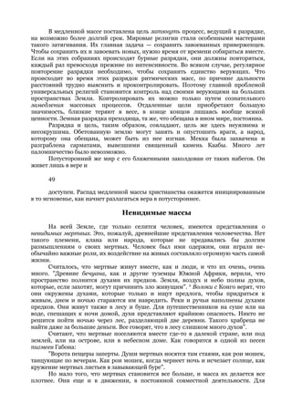 В медленной массе поставлена цель затянуть процесс, ведущий к разрядке,
на возможно более долгий срок. Мировые религии стали особенными мастерами
такого затягивания. Их главная задача — сохранить завоеванных приверженцев.
Чтобы сохранить их и завоевать новых, нужно время от времени собираться вместе.
Если на этих собраниях происходят бурные разрядки, они должны повторяться,
каждый раз превосходя прежние по интенсивности. Во всяком случае, регулярное
повторение разрядки необходимо, чтобы сохранить единство верующих. Что
происходит во время этих разрядок ритмических масс, по причине дальности
расстояний трудно выяснить и проконтролировать. Поэтому главной проблемой
универсальных религий становится контроль над своими верующими на больших
пространствах Земли. Контролировать их можно только путем сознательного
замедления массовых процессов. Отдаленные цели приобретают большую
значимость, близкие теряют в весе, в конце концов лишаясь вообще всякой
ценности. Земная разрядка преходяща, та же, что обещана в ином мире, постоянна.
      Разрядка и цель, таким образом, совладают, цель же здесь неуязвима и
несокрушима. Обетованную землю могут занять и опустошить враги, а народ,
которому она обещана, может быть из нее изгнан. Мекка была захвачена и
разграблена сарматами, вывезшими священный камень Каабы. Много лет
паломничество было невозможно.
      Потусторонний же мир с его блаженными заколдован от таких набегов. Он
живет лишь в вере и

     49

       доступен. Распад медленной массы христианства окажется инициированным
в то мгновенье, как начнет разлагаться вера в потустороннее.

                               Невидимые массы
      На всей Земле, где только селится человек, имеются представления о
невидимых мертвых. Это, пожалуй, древнейшие представления человечества. Нет
такого племени, клана или народа, которые не предавались бы долгим
размышлениям о своих мертвых. Человек был ими одержим, они играли не-
обычайно важные роли, их воздействие на живых составляло огромную часть самой
жизни.
      Считалось, что мертвые живут вместе, как и люди, и что их очень, очень
много. "Древние бечуана, как и другие туземцы Южной Африки, верили, что
пространство полнится духами их предков. Земля, воздух и небо полны духов,
которые, если захотят, могут причинить зло живущим". и Волоки с Конго верят, что
они окружены духами, которые только и ищут предлога, чтобы придраться к
живым, днем и ночью стараются им навредить. Реки и ручьи наполнены духами
предков. Они живут также в лесу и буше. Для путешественников на суше или на
воде, спешащих к ночи домой, духи представляют крайнюю опасность. Никто не
решится пойти ночью через лес, разделяющий две деревни. Такого храбреца не
найти даже за большие деньги. Все говорят, что в лесу слишком много духов".
      Считают, что мертвые поселяются вместе где-то в далекой стране, или под
землей, или на острове, или в небесном доме. Как говорится в одной из песен
пигмеев Габона:
      "Ворота пещеры заперты. Души мертвых носятся там стаями, как рои мошек,
танцующие по вечерам. Как рои мошек, когда чернеет ночь и исчезает солнце, как
кружение мертвых листьев в завывающей буре".
      Но мало того, что мертвых становится все больше, и масса их делается все
плотнее. Они еще и в движении, в постоянной совместной деятельности. Для
 
