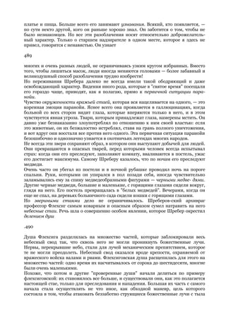 платье и пища. Больше всего его занимают узнавания. Всякий, кто появляется, —
по сути некто другой, кого он раньше хорошо знал. Он заботится о том, чтобы не
было незнакомцев. Но все эти разоблачения носят относительно доброжелатель-
ный характер. Только о старшем надзирателе в одном месте, которое я здесь не
привел, говорится с ненавистью. Он узнает

489

многих и очень разных людей, не ограничиваясь узким кругом избранных. Вместо
того, чтобы лишиться масок, люди иногда меняются головами — более забавный и
великодушный способ разоблачения трудно изобрести!
Но переживания Шребера далеко не всегда имели такой ободряющий и даже
освобождающий характер. Видения иного рода, которые в "святое время" посещали
его гораздо чаще, приводят, как я полагаю, прямо к первичной ситуации пара-
нойи.
Чувство окруженности вражьей стаей, которая вся нацеливается на одного, — это
коренная эмоция паранойи. Яснее всего она проявляется в галлюцинациях, когда
больной со всех сторон видит глаза, которые вперяются только в него, и в этом
чувствуется явная угроза. Твари, которым принадлежат глаза, намерены мстить. Он
давно уже безнаказанно злоупотреблял по отношению к ним своей властью: если
это животные, он их безжалостно истреблял, ставя на грань полного уничтожения,
и вот вдруг они восстали все против него одного. Эта первичная ситуация паранойи
безошибочно и однозначно узнается в охотничьих легендах многих народов.
Не всегда эти звери сохраняют образ, в котором они выступают добычей для людей.
Они превращаются в опасных тварей, перед которыми человек всегда испытывал
страх: когда они его преследуют, заполняют комнату, вваливаются в постель, ужас
его достигает максимума. Самому Шреберу казалось, что по ночам его преследуют
медведи.
Очень часто он убегал из постели и в ночной рубашке проводил ночь на пороге
спальни. Руки, которыми он упирался в пол позади себя, иногда чувствительно
заламывались ему за спину медведеобразными фигурами — черными медве- дями.
Другие черные медведи, большие и маленькие, с горящими глазами сидели вокруг,
глядя на него. Его постель превращалась в "белых медведей". Вечерами, когда он
еще не спал, на деревьях больничного сада сидели кошки с горящими глазами.
Но звериными стаями дело не ограничивалось. Шреберов-ский архивраг
профессор Флехсиг самым коварным и опасным образом сумел натравить на него
небесные стаи. Речь шла о совершенно особом явлении, которое Шребер окрестил
делением душ

.490

Душа Флехсига разделилась на множество частей, которые заблокировали весь
небесный свод так, что сквозь него не могли проникнуть божественные лучи.
Нервы, перекрывшие небо, стали для лучей механическим препятствием, которое
те не могли преодолеть. Небесный свод оказался вроде крепости, охраняемой от
вражеского войска валами и рвами. Флехсиговская душа расщепилась для этого на
множество частей: одно время их насчитывалось от сорока до шестидесяти, многие
были очень маленькими.
Похоже, что потом и другие "проверенные души" начали делиться по примеру
флехсиговской: их становилось все больше, и существовали они, как это полагается
настоящей стае, только для преследования и нападения. Большая их часть с самого
начала стала осуществлять не что иное, как обходной маневр, цель которого
состояла в том, чтобы атаковать беззаботно струящиеся божественные лучи с тыла
 