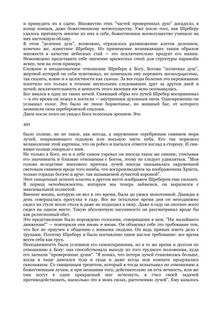 и принудить их к сдаче. Множество этих "частей проверенных душ" досадило, в
конце концов, даже божественному всемогуществу. Уже после того, как Шреберу
удалось притянуть многие из них к себе, божественное всемогущество учинило на
них настоящую облаву.
В этом "делении душ", возможно, отразилось размножение клеток делением,
конечно же, известное Шреберу. Но применение возникающих таким образом
множеств в качестве небесных стай — это исключительно продукт его мании.
Невозможно представить себе значение вражеских стай для структуры паранойи
яснее, чем на этом примере.
Сложное и неоднозначное отношение Шребера к Богу, Богова "политика душ",
жертвой которой он себя чувствовал, не помешали ему пережить всемогущество,
так сказать, извне и в целостности как сияние. За все годы болезни это переживание
посетило его только в течение нескольких следовавших друг за другом дней и
ночей, исключительность и ценность этого явления им ясно осознавалась.
Бог явился в одну их таких ночей. Сияющий образ его лучей Шребер воспринимал
— в это время он лежал в постели — внутренним духовным оком. Одновременно он
услышал голос. Это было не тихое бормотанье, но мощный бас, от которого
зазвенели окна шреберовской спальни.
Днем после этого он увидел Бога телесным зрением. Это

491

было солнце, но не такое, как всегда, а окруженное серебряным сиянием моря
лучей, покрывающего седьмую или восьмую часть неба. Его так поразило
великолепие этой картины, что он робел и пытался отвести взгляд в сторону. И сия-
ющее солнце говорило с ним.
Не только в Боге, но и в себе самом узревал он иногда такое же сияние; учитывая
его значимость и близкие отношения с Богом, этому не следует удивляться. "Моя
голова вследствие массового притока лучей иногда оказывалась окруженной
световым сиянием вроде того нимба, что воспроизводится на изображениях Христа,
только гораздо богаче и ярче: так называемой лучистой короной".
Этот священный аспект власти в другом месте изображен Шребером еще сильнее.
В период неподвижности, которым мы теперь займемся, он выразился с
максимальной полнотой.
Внешне жизнь, которую он вел в это время, была до ужаса монотонной. Дважды в
день совершалась прогулка в саду. Все же остальное время дня он неподвижно
сидел на стуле возле стола и даже не подходил к окну. Даже в саду он охотнее всего
сидел на одном месте. Такую абсолютную пассивность он рассматривал вроде бы
как религиозный обет.
Это представление было порождено голосами, говорящими в нем. "Ни малейшего
движения!" — повторяли они вновь и вновь. Он объяснял себе это требование тем,
что Бог не приучен к общению с живыми людьми. Он ведь привык иметь дело с
трупами. Поэтому Шреберу и было поставлено такое наглое требование: все время
вести себя как труп.
Неподвижность была условием его самосохранения, но в то же время и долгом по
отношению к Богу: она способствовала выходу из того трудного положения, куда
его загнали "проверенные души". "Я понял, что потеря лучей становилась больше,
когда я чаще двигался туда и сюда и даже когда моя комната продувалась
сквозняком. Со священным трепетом, который я тогда испытывал по отношению к
божественным лучам, и при незнании того, действительно ли есть вечность, или же
они могут в один прекрасный миг исчезнуть, я счел своей задачей
противодействовать, насколько это в моих силах, расточению лучей". Ему казалось
 