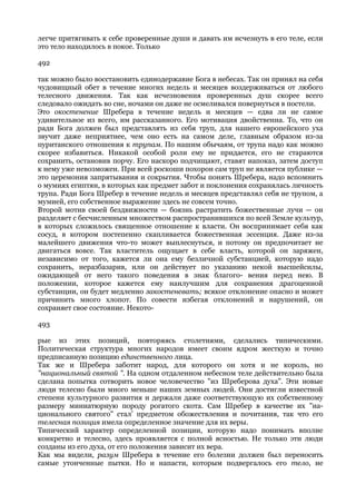 легче притягивать к себе проверенные души и давать им исчезнуть в его теле, если
это тело находилось в покое. Только

492

так можно было восстановить единодержавие Бога в небесах. Так он принял на себя
чудовищный обет в течение многих недель и месяцев воздерживаться от любого
телесного движения. Так как исчезновения проверенных душ скорее всего
следовало ожидать во сне, ночами он даже не осмеливался повернуться в постели.
Это окостенение Шребера в течение недель и месяцев — едва ли не самое
удивительное из всего, им рассказанного. Его мотивация двойственна. То, что он
ради Бога должен был представлять из себя труп, для нашего европейского уха
звучит даже неприятнее, чем оно есть на самом деле, главным образом из-за
пуританского отношения к трупам. По нашим обычаям, от трупа надо как можно
скорее избавиться. Никакой особой роли ему не придается, его не стараются
сохранить, остановив порчу. Его наскоро подчищают, ставят напоказ, затем доступ
к нему уже невозможен. При всей роскоши похорон сам труп не является публике —
это церемония запрятывания и сокрытия. Чтобы понять Шребера, надо вспомнить
о мумиях египтян, в которых как предмет забот и поклонения сохранялась личность
трупа. Ради Бога Шребер в течение недель и месяцев представлял себя не трупом, а
мумией, его собственное выражение здесь не совсем точно.
Второй мотив своей бездвижности — боязнь растратить божественные лучи — он
разделяет с бесчисленным множеством распространившихся по всей Земле культур,
в которых сложилось священное отношение к власти. Он воспринимает себя как
сосуд, в котором постепенно скапливается божественная эссенция. Даже из-за
малейшего движения что-то может выплеснуться, и потому он предпочитает не
двигаться вовсе. Так властитель ощущает в себе власть, которой он заряжен,
независимо от того, кажется ли она ему безличной субстанцией, которую надо
сохранить, неразбазарив, или он действует по указанию некой высшейсилы,
ожидающей от него такого поведения в знак благого- вения перед нею. В
положении, которое кажется ему наилучшим для сохранения драгоценной
субстанции, он будет медленно закостеневать; всякое отклонение опасно и может
причинить много хлопот. По совести избегая отклонений и нарушений, он
сохраняет свое состояние. Некото-

493

рые из этих позиций, повторяясь столетиями, сделались типическими.
Политическая структура многих народов имеет своим ядром жесткую и точно
предписанную позицию единственного лица.
Так же и Шребера заботит народ, для которого он хотя и не король, но
"национальный святой ". На одном отдаленном небесном теле действительно была
сделана попытка сотворить новое человечество "из Шреберова духа". Эти новые
люди телесно были много меньше наших земных людей. Они достигли известной
степени культурного развития и держали даже соответствующую их собственному
размеру миниатюрную породу рогатого скота. Сам Шребер в качестве их "на-
ционального святого" стал' предметом обожествления и почитания, так что его
телесная позиция имела определенное значение для их веры.
Типический характер определенной позиции, которую надо понимать вполне
конкретно и телесно, здесь проявляется с полной ясностью. Не только эти люди
созданы из его духа, от его положения зависит их вера.
Как мы видели, разум Шребера в течение его болезни должен был переносить
самые утонченные пытки. Но и напасти, которым подвергалось его тело, не
 