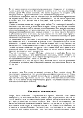 То, что он жив вопреки всем напастям, приводит его к убеждению, что лучи ему не
только вредят, но и исцеляют. Все нечистые вещества из его тела извлекаются при
помощи лучей. Он может позволить себе вовсю наедаться без желудка. Лучи
пробуждают в нем зародыши болезней, они же эти болезни устраняют.
Так возникает подозрение, что все преследующие его тело напасти предполагают
его неуязвимость. Его тело как бы демонстрирует, что он может преодолеть
буквально все. Чем больше ран и страданий, тем прочнее и надежнее его
положение.
Шребер начинает сомневаться, смертен ли он вообще. Что такое самый сильный яд
по сравнению с тем, что он перенес? Если он упадет в воду и захлебнется, то скорее
всего оживет благодаря работе сердца и кровообращению. Если даже получит пулю
в голову, то пораженные внутренние органы и кости восстановятся. В конце концов,
он ведь долго жил без жизненно важных органов. И все снова отросло. Естествен-
ные болезни ему также не страшны. В результате многих сомнений и мук страстное
желание быть неуязвимым переработалось в нем в сознание самоочевидного факта
собственной неуязвимости.
На протяжении этого сочинения было показано, как переплетаются стремление к
неуязвимости и жажда выживания. Параноик и здесь оказывается точной копией
властителя. Различие между ними заключается только в позиции по отношению к
внешнему миру. В своем внутреннем строении они тождественны. Параноик даже
сильнее впечатляет, поскольку он довольствуется самим собой и отсутствие успеха
во внешнем мире его не смущает. Мнение мира ему ничто, в своем безумии он в
одиночку противостоит всему человечеству.
"Все, что происходит, — говорит Шребер, — соотнесено со мной. Для Бога я стал
человеком как таковым или единственным человеком, вокруг которого все
вертится, к которому должно быть сведено все происходящее, и который со своей
позиции должен соотнести с собой все, что есть".
Представление о том, что все другие люди погибли, что он остался фактически
единственным человеком, а не только единственным, кого все касается, владело им,
как мы зна-

496

ем, долгие годы. Оно лишь постепенно перешло в более мягкую форму. Из
единственного живущего он стал единственным, кто принимается в расчет. Нельзя
уклониться от мысли, что каждой паранойей, как и каждой властью, управляет
одно-единственное стремление: убрать всех с пути, чтобы остаться единственным,
или — в более мягкой и чаще встречающейся форме — подчинить всех себе, чтобы
стать единственным с их помощью.

                                  Эпилог

                       Изживание выживающего

Теперь, после знакомства с параноидальным бредом, имевшим лишь одного
приверженца, то есть самого больного, пришло время задуматься над тем, что мы
узнали о власти. Ведь любой частный случай, к каким бы глубоким выводам он ни
вел, все-таки оставляет некоторое сомнение. Чем глубже в него вникаешь, тем
больше осознаешь его исключительность. Ловишь себя на мысли, что так обстоит
дело лишь в этом случае, а в каждом другом — все опять иначе. Особенно это
относится к душевнобольным. Непоколебимая самоуверенность не дает нам
отнестись к ним всерьез, поскольку у них отсутствуют внешние признаки успеха.
 