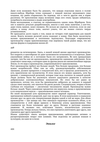 Даже если возможно было бы доказать, что каждая отдельная мысль в голове
какого-нибудь Шребера точно совпадает с каждой мыслью внушающего ужас
владыки, все равно сохранилась бы надежда, что в чем-то другом они в корне
различны. От преклонения перед великими мира сего очень трудно избавиться,
потребность поклонения в людях неистребима.
Наше исследование, к счастью, не ограничивалось одним лишь Шребером. Хотя
оно и кажется детально разработанным, многое в нем лишь намечено, а кое-что,
даже очень важное, вовсе опущено. Но нельзя же упрекать читателя, если он уже
сейчас, к концу этого тома, захочет узнать, что же можно считать твердо
установленным.
Не приходится долго гадать о том, какая из четырех стай характерна для нашей
эпохи. Власть великих религий плача подходит к концу. Они были захлестнуты
валами приумножения и постепенно задохнулись. Благодаря современному
производству старая приумножающая стая пережила такой рывок вверх, что все
прочие формы и содержания жизни об-

498

рекаются на исчезновение. Здесь, в нашей земной жизни царствует производство.
Его скорость и многобразие не дают возможности остановиться и оглядеться. Даже
ужаснейшие войны не в состоянии были его затормозить. Во всех враждующих
лагерях, чем бы они ни вдохновлялись, производство одинаково действенно. Если
существует такая вера, в которую один за другим впали все жизнеспособные народы
Земли, то это вера в производство, современный furor приумножения.
Рост производства требует все больше людей. Чем больше продукции, тем больше
нужно потребителей. Сбыт сам по себе, руководствующийся собственными
законами, должен превратить в покупателей всех, кто в пределах досягаемости, то
есть практически все человечество. В этом смысле его можно сравнить, хотя бы
внешне, с универсальной религией, которая тоже ведь охотится за каждой душой.
Люди должны были бы достигнуть некоего идеального равенства в качестве
добровольных платежеспособных покупателей. Но этого бы все равно не
произошло, потому что, если бы производство добралось до каждого и каждый
сделал свою покупку, оно захотело бы расти дальше. Следовательно, вторая и более
глубокая его тенденция — увеличение численности людей. Производству нужно
больше людей. Через умножение предметов оно вернулось назад к приумножению
в его изначальном смысле — приумножению самого человека.
По своей внутренней сути производство имеет мирный характер. Уничтожение,
причиняемое войной и разрухой, идет ему во вред. В этом капитализм и социализм
похожи друг на друга как соперничающие формы одной и той же веры. Для обоих
производство — как зеница ока. Оно завоевало сердечную склонность обоих, и их
соперничество в этой сфере привело к бешеному успеху приумножения. Они
становятся все более похожими друг на друга. Налицо и растущее взаимное
уважение. И вызвано оно, осмелимся сказать, исключительно успехами
производства. Теперь нельзя считать, что они стремятся уничтожить друг друга, они
стремятся друг друга превзойти.
Нынче существует много центров приумножения, действующих активно и
распространяющих вокруг свое влияние. Они поделены по разным языкам и
культурам, ни один не в силах

                                   Эпилог

499
 