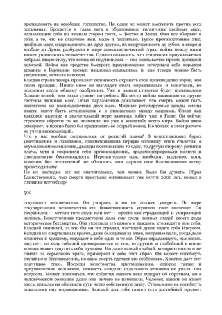 претендовать на всеобщее господство. Ни один не может выступить против всех
остальных. Бросается в глаза тяга к образованию гигантских двойных масс,
называющих себя по именам сторон света, — Восток и Запад. Они все вбирают в
себя, а то, что не охвачено ими, мало и бессильно. Тупое противостояние этих
двойных масс, очарованность их друг другом, их вооруженность до зубов, а скоро и
вообще до Луны, разбудили в мире апокалиптический страх: война между ними
может уничтожить человечество. Однако оказалось, что тенденция приумножения
набрала такую силу, что война ей подчинилась — она оказывается просто досадной
помехой. Война как средство быстрого приумножения исчерпала себя взрывом
архаики в Германии времен национал-социализма и, как теперь можно быть
уверенным, исчезла навсегда.
Каждая страна теперь проявляет склонность охранять свое производство зорче, чем
своих граждан. Ничто иное не выглядит столь оправданным и понятным, не
подлежит столь общему одобрению. Уже в нашем столетии будет произведено
больше вещей, чем люди сумеют потребить. На место войны выдвигаются другие
системы двойных масс. Опыт парламентов доказывает, что смерть может быть
исключена из взаимодействия двух масс. Мирные регулируемые циклы смены
власти могут быть установлены и в отношениях между нациями. Спорт как
массовое явление в значительной мере заменил войну уже в Риме. Он сейчас
стремится обрести то же значение, но уже в масштабе всего мира. Война явно
отмирает, и можно было бы предсказать ее скорый конец. Но только в этом расчете
не учтен выживающий.
Что у нас вообще сохранилось от религий плача? В непостижимых бурях
уничтожения и созидания, ознаменовавших первую половину этого столетия, в
неумолимом ослеплении, дважды постигавшем то одну, то другую сторону, религии
плача, хотя и сохранили себя организационно, продемонстрировали полную и
совершенную беспомощность. Нерешительно или, наоборот, угодливо, хотя,
конечно, без исключений не обошлось, они дарили свое благословение всему
происходящему.
Но их наследие все же значительнее, чем можно было бы думать. Образ
Единственного, чью смерть христиане оплакивают уже почти 2000 лет, вошел в
сознание всего бодр-

500

ствующего человечества. Он умирает, и он не должен умереть. По мере
секуляризации человечества его божественность утратила свое значение. Он
сохранился — хотели того люди или нет — просто как страдающий и умирающий
человек. Божественная предыстория дала ему среди земных людей своего рода
историческое бессмертие. Она укрепила его самого и каждого, кто видит в нем себя.
Каждый гонимый, за что бы он ни страдал, частицей души видит себя Иисусом.
Каждый из смертельных врагов, даже бьющихся за злые, неправые цели, когда дело
клонится к худшему, ощущает в себе одно и то же. Образ страдающего, чья жизнь
затухает, по ходу событий примеривается то тем, то другим, и слабейший в конце
концов может ощутить себя лучшим. Но даже самый слабый, которого никто и не
считал за серьезного врага, примеряет к себе этот образ. Он может погибнуть
случайно и бессмысленно, но сама смерть сделает его особенным. Христос даст ему
плачущую стаю. Посреди неистовства приумножения, которое также и
приумножение человеков, ценность каждого отдельного человека не упала, она
возросла. Может показаться, что события нашего века говорят об обратном, но в
человеческом сознании даже они ничего не изменили. Человек, каким он живет
здесь, попался на обходном пути через собственную душу. Стремление не погибнуть
показалось ему оправданным. Каждый для себя самого есть достойный предмет
 