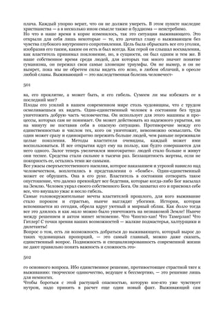 плача. Каждый упорно верит, что он не должен умереть. В этом пункте наследие
христианства — а в несколько ином смысле также и буддизма — неистребимо.
Но что в наше время в корне изменилось, так это ситуация выживающего. Это
открыли для себя лишь некоторые — те, кто дочитал главу о выживающем без
чувства глубокого внутреннего сопротивления. Цель была обрыскать все его уголки,
изобразив его таким, каким он есть и был всегда. Как герой он слышал восхваления,
как властитель принимал поклонение, но, в сущности, он был одним и тем же. В
наше собственное время среди людей, для которых так много значит понятие
гуманизма, он пережил свои самые зловещие триумфы. Он не вымер, и он не
вымрет, пока мы не обретем силы видеть его ясно, в любом обличий, в ореоле
любой славы. Выживающий — это наследственная болезнь человечест-

501

ва, его проклятие, а может быть, и его гибель. Сумеем ли мы избежать ее в
последний миг?
Плоды его усилий в нашем современном мире столь чудовищны, что с трудом
осмеливаешься их видеть. Один-единственный человек в состоянии без труда
уничтожить добрую часть человечества. Он использует для этого машины и про-
цессы, которых сам не понимает. Он может действовать из надежного укрытия, ни
на минуту не поставив себя в опасную ситуацию. Противоречие между его
единственностью и числом тех, кого он уничтожит, невозможно осмыслить. Он
один может сразу и единократно пережить больше людей, чем раньше переживали
целые поколения. Методы властителя очевидны, каждый может ими
воспользоваться. И все открытия идут ему на пользу, как будто совершаются для
него одного. Залог теперь увеличился многократно: людей стало больше и живут
они теснее. Средства стали сильнее в тысячи раз. Беззащитность жертвы, если не
покорность ее, остались теми же самыми.
Все ужасы сверхъестественного насилия, которое наказанием и угрозой нависло над
человечеством, воплотились в представлении о «бомбе». Один-единственный
может ее обрушить. Она в его руке. Властитель в состоянии сотворить такое
опустошение, что далеко превзойдет все бедствия, которые когда-либо Бог насылал
на Землю. Человек украл своего собственного Бога. Он захватил его и присвоил себе
все, что внушало ужас и несло гибель.
Самые головокружительные мечты властителей прошлого, для кого выживание
стало пороком и страстью, нынче выглядят убогими. История, которая
вспоминается из сегодня, обрела вдруг уютный и мирный облик. Как долго тогда
все это длилось и как мало можно было уничтожить на незнакомой Земле! Нынче
между решением и актом минет мгновение. Что Чингиз-хан! Что Тамерлан! Что
Гитлер! С точки зрения наших возможностей — жалкие подмастерья, халтурщики и
дилетанты!
Вопрос о том, есть ли возможность добраться до выживающего, который вырос до
таких чудовищных пропорций, — это самый главный, можно даже сказать,
единственный вопрос. Подвижность и специализированность современной жизни
не дают правильно понять важность и сложность это-

502

го основного вопроса. Ибо единственное решение, противостоящее страстной тяге к
выживанию: творческое одиночество, ведущее к бессмертию, — это решение лишь
для немногих.
Чтобы бороться с этой растущей опасностью, которую кое-кто уже чувствует
нутром, надо принять в расчет еще один новый факт. Выживающий сам
 