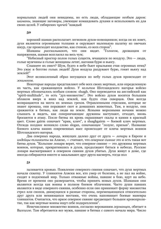 нормальных людей они невидимы, но есть люди, обладающие особым даром:
шаманы, знающие заговоры, умеющие командовать духами и использовать их для
своих целей. У сибирских чукчей "каждый

     50

        хороший шаман располагает легионом духов-помощников; когда он их зовет,
духи являются огромными толпами и окружают маленькую палатку из овечьих
шкур, где происходит колдовство, как стеною, со всех сторон".
        Шаманы рассказывают, что они видят. "Голосом, дрожащим от
напряжения, шаман возгласил на весь чум;
        "Небесный простор полон голых существ, мчащихся по воздуху. Это — люди,
голые мужчины и голые женщины летят, нагоняя бурю и вьюгу.
        Слышите их свист? Шум, будто в небе бьют крыльями стаи огромных птиц?
Это ужас и бегство голых людей! Духи воздуха раздувают бурю, гонят вьюгу над
землей!"
        Этот великолепный образ несущихся по небу голых духов происходит от
эскимосов.
        Некоторые народы представляют себе всех своих мертвых, или определенную
их часть, как сражающееся войско. У кельтов Шотландского нагорья войско
мертвых обозначалось особым словом: sluagh. Оно переводится на английский как
"spirit-multitude", то есть "дух-множество". Это войско духов носится большим
облаком вверх и вниз над землей, как будто стая скворцов. Они всегда
возвращаются на места их земных грехов. Отравленными стрелами, которые не
знают промаха, они поражают скот и домашних животных. Там, в воздухе, они
сражаются в битвах, как люди на земле. Ясными морозными ночами можно
слышать и видеть, как соперничающие дружины наступают, отходят, вновь
бросаются в атаку. После битвы их кровь окрашивает скалы и камни в красный
цвет. Слово gairm означает "крик, клич", a sluaghgairm — боевой клич мертвых.
Отсюда позднее возникло слово slogan, означающее "лозунг, призыв". Название
боевого клича наших современных масс происходит от клича мертвых воинов
Шотландского нагорья.
        Два северных народа, живущих далеко друг от друга — лопари в Европе и
индейцы-тлинкиты на Аляске, — считают, что северное сияние это и есть такая вот
битва духов. "Кольские лопари верят, что северное сияние — это дружины мертвых
воинов, которые, превратившись в духов, продолжают биться в небесах. Русские
лопари высматривают в северном сиянии духов убитых. Духи живут в доме, где
иногда собираются вместе и закалывают друг друга насмерть, тогда пол

     51

       заливается кровью. Появление северного сияния означает, что духи мертвых
начали схватку. У тлинкитов Аляски все, кто умер от болезни, а не пал на войне,
сходят в подземный мир. Только отважные войны, павшие в бою, идут на небо.
Время от времени оно разверзается, чтобы принять новых духов. Шаманам они
являются всегда как воины в полном боевом облачении. Часто души павших
являются в виде северного сияния, особенно если оно принимает форму множества
стрел или снопов, движущихся в разные стороны, перемещающихся относительно
друг друга или меняющихся местами, что очень напоминает боевые маневры
тлинкитов. Считается, что яркое северное сияние предвещает большое кровопроли-
тие, так как мертвые воины ищут себе подкрепления".
       Неисчислимое множество воинов, согласно верованиям германцев, обитает в
Валгалле. Там обретаются все мужи, павшие в битвах с самого начала мира. Число
 