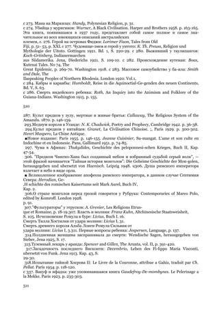 с 273. Мана на Маркизах: Handy, Polynesian Religion, p. 31.
с 274. Убийца у мурнгинов: Warner, A Black Civilisation. Harper and Brothers 1958. p. 163-165.
Эта книга, появившаяся в 1937 году, представляет собой самое полное и самое зна-
чительное из всех имеющихся описаний австралийских
племен, с. 276. Герой на островах Фиджи: Lorimer Fison, Tales from Old
Fiji, p. 51- 53, p. XXL с 277. Чудовище-змея и герой у уитото: К. Th. Preuss, Religion und
Mythologie der Uitoto. Gottingen 1921. Bd. 1, S. 220-29. с 280. Выживший у таулипангов:
Koch-Grtinberg, Indianermarchen
aus Siidamerika. Jena, Diederichs 1921. S. 109-10. с 282. Происхождение кутенаи: Boas,
Kutenai Tales. No 74, The
Great Epidemic, p. 269-70. Washington 1918. с 283. Массовое самоубийство у ба-ила: Smith
and Dale, The
Ilaspeaking Peoples of Northern Rhodesia. London 1920. Vol.1,
с 284. Кабры и караибы: Humboldt, Reise in die Aquinoctial-Ge-genden des neuen Continents,
Bd. V, S. 63.
с 286. Смерть индейского ребенка: Roth, An Inquiry into the Animism and Folklore of the
Guiana-Indians. Washington 1915. p. 155.

510

287. Культ предков у зулу, мертвые и живые братья: Callaway, The Religious System of the
Amazulu. 1870. p. 146-159.
 293.Медиум короля в Уганде: N. К. Chadwick, Poetry and Prophecy, Cambridge 1942. p. 36-38.
 294.Культ предков у китайцев: Granet, La Civilisation Chinoise. ;, Paris 1929. p. 300-302.
Henri Maspero, La Chine Antique.
 ■Новое издание: Paris 1955. p. 146-155. Jeanne Cuisinier, Su-mangat. L'ame et son culte en
Indochine et en Indonesie. Pans, Gallimard 1951. p. 74-85.
 297. Чума в Афинах: Thukydides, Geschichte des peloponnesi-schen Krieges, Buch II, Кар.
47-54.
 306. "Предком Чингиз-Хана был созданный небом и избранный судьбой серый волк", —
этой фразой начинается "Тайная история монголов": Die Geheime Geschichte der Mon-golen,
herausgegeben und ubersetzt von Haenisch. Leipzig 1948. u306. Душа римского императора
взлетает в небо в виде орла.
 ■ Великолепное изображение апофеоза римского императора, в данном случае Септимия
Севера: Herodian, Ge-
,H schichte des romischen Kaisertums seit Mark Aurel, Buch IV,
Кар. 2.
 306.О страхе монголов перед грозой говорится у Рубрука: Contemporaries of Marco Polo,
edited by Komroff. London 1928.
p. 91.
 307."Фульгураторы" у этрусков: A. Grenier, Les Religions Etrus-
que et Romaine, p. 18-19.307. Власть и молния: Franz Kuhn, Altchinesische Staatsweisheit,
S. 105. Исчезновение Ромула в буре: Livius, Buch I. 16.
Смерть Тилла Хостилия от удара молнии: Livius I, 31.
Смерть древнего короля Альба Лонги Ромула Сильвия от
удара молнии: Livius I, 3.311. Первые вопросы ребенка: Jespersen, Language, p. 137.
 314.Полдневная женщина заспрашивала до смерти: Wendische Sagen, herausgegeben von
Sieber, Jena 1925, S. 17.
 315.Туземный лекарь у аранда: Spencer and Gillen, The Arunta, vol. II, p. 391-420.
  317.Загадочность последнего Висконти: Decembrio, Leben des Fi-lippo Maria Visconti,
ubersetzt von Funk. Jena 1913. Кар. 43, S.
29-30.
 318.Испытание тайной Хосрова II: Le Livre de la Couronne, attribue a Gahiz, traduit par Ch.
Pellat. Paris 1954. p. 118-120.
с 337. Вакуф и ифадха: уже упоминавшаяся книга Gaudefroy-De-mombynes. Le Pelerinage a
la Mekke. Paris 1923. p. 235-303.

511
 