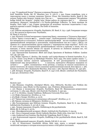 с. 343. "О сирийской богине" Путана в переводе Виланда: Wie-
land. Samtliche Werke, Bd. IV, Munchen 1911. S. 376-77. с 343. Самая подробная, хотя и
тяжеловатая книга о скопцах написана Трасом: Grass, Die russischen Secten. Band II: Die
weissen Tauben oder Scopzen. Leipzig 1914. Ему же >        принадлежит перевод "Die geheime
heilige Schrift der Scopzen". Leipzig 1904. Новая работа на хорошем фак-!:г           тическом
материале: Rapaport, Introduction a la Psycho-pathologie Collective. La Secte mystique de
Scoptzy. Paris 1948. с 345. Старая литература об ассасинах частично подытожена и под-
вергнута критике в книге: Hodgson, The Order of Assassins.
Haag 1955.
с 347. Рабство внушаемости: Krapelin, Psychiatrie, III. Band, S. 723. с 348. Говорящие комары
и т.д. Все цитаты из Крепелина: Psychiatrie,
III. Band, S. 673-674.
с. 349. Hermann Lommel воспроизвел странствия Бригу, описанные в "Сатапатха Брахмана",
в статье "Бригу в потусто-■мх. роннем мире", опубликованной в Paideuma (1950, Bd.4).
Его материалом я и пользуюсь. Ломмель проанализиро-■ ijb вал все подобные истории из
древнеиндийской литературы в дополнении, опубликованном там же в 1952 г. (Bd.5), где
сравнил их с представлениями других народов о "перевернутом мире мертвых". Хотя я не
во всем следую его интерпретации древнеиндийских текстов и прихожу к иным, чем он,
выводам, я очень многим обязан его трудам. В цитатах из Ломмеля опущено все, что
излишне с точки зрения моего истолкования.
с. 359. Предчувствия бушменов: Bleek and Lloyd, Specimens of Bushman Folklore. London
1911. pp. 330-339.
с 365. Мифы лоритья: С. Strelow, Die Aranda- und Loritja-Stamme in Zentral-Australien, II, p.
2-3. См. также: Levy-Bruhl, La Mythologie Primitive. Paris 1935. Эта книга крайне важна ->,,
для изучения многих аспектов превращения. В ней рассматривается в основном
мифический мир австралийцев и,              и папуасов, приводятся обширные выдержки из
лучших г           работ, посвященных этому региону, а выводы во многом оставляются за
самим читателем. Ее можно считать наименее проблематичной книгой Леви-Брюля. с. 366.
Хозяин и ученик: Dirr, Kaukasische Marchen. Jena 1922. с 366. Протей: Odyssee, IV, 440-460.
с. 368. Истерия: Krapelin, Psychiatrie, Band IV, S. 1547-1706. Bleuler, Lehrbuch der Psychiatrie.
S. 392-401. Kretschmer, Uber


512

Hysteric 1927.
с. 369 Шаманы: Czaplicka, Aboriginal Siberia. 1914. Ohlmarks, Stu-dien zum Problem des
Schamanismus. 1939. Eliade, Le Cha-manisme. 1951. Findeisen, Schamanentum.
с. 370 Мания и меланхолия: Krapelin, Psychiatrie, Band III. Маниакально-депрессивное
состояние. S. 1183-1395. Bleuler, Leh-rbuch der Psychiatrie. S. 330-351.
с. 371 T. G. Strehlow, Aranda Traditions. Melbourne University Press 1947.
 с. 371 Миф о бандикутах: Strehlow, p. 7-10.
с. 373 Миф о Лукаре: Strehlow, p. 15-16.
с. 377 "Предок как совокупность жизненных субстанций": Strehlow, р. 17.
с. 381 Предок-личинка из Мборинги: Strehlow, p. 12.
с. 383 Галлюцинации при Delirium tremens: Kmpelin, Psychiatrie, Band II, S. 132. Bleuler,
Lehrbuch der Psychiatrie, S. 227-28, S. 233.
с. 390 . Хозяин заведения: Krapelin, Einfuhrung in die psychiatrische
Klinik, Bd. II, Fall 43, S. 157-61.
с. 392 . Шизофренический делирант: Bleuler, Lehrbuch der Psychiatrie, S. 234-35.
с. 397 . Осел в тигровой шкуре: Hertel, Indische Marchen. Diede-richs, Jena 1921. S. 61-62.
 с. 429, Liudprand von Cremona, Das Buch der Vergeltung, Buch VI, Кар. 5.
 с. 430. Классический паралич: Krapelin, Einfflrung in der psychiatrische Klinik, Band II, Fall
26, S. 93-97.
с. 433. Возбужденный паралич: Krapelin, ebenda, Fall 28, S. 101-102.
с. 437. D. Westermann, Geschichte Africas, Koln 1952, книга, в которой переработан
гигантский материал и которая используется мною в этой работе постоянно.
 