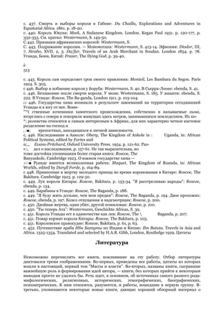 с. 437. Смерть и выборы короля в Габоне: Du Chaillu, Explorations and Adventures in
Equatorial Africa. 1861. p. 18-20.
с. 440. Король Юкуна: Meek, A Sudanese Kingdom. London. Kegan Paul 1931. p. 120-177, p.
332-353. См. кратко: Westermann, S. 149-50.
С.442. Признаки африканских королей: Westermann, S.
С. 443. Подражание королям. — Мономотапа: Westermann, S. 413-14. Эфиопия: Diodor, III,
7. Strabo, XVII. 2, 3. Da/fur, Travels of an Arab Merchant in Soudan. London 1854. p. 78.
Уганда, Бонн, Китай: Frazer, The Dying God. p. 39-40.

ё
513

с. 445. Король сам определяет срок своего правления: Monteil, Les Bambara du Segou. Paris
1924. S. 305.
с 446. Выбор и избиение короля у йоруба: Westermann, S. 40. В Сьерра-Леоне: ebenda, S. 41.
с. 446. Беззаконие после смерти короля. У мози: Westermann, S. 185. У ашанти: ebenda, S.
222. В Уганде: Roscoe, The Ba-ganda, London 1911. p. 103-104.
CJ 446. Государства хима возникли в результате завоеваний на территории сегодняшней
Уганды и к югу от нее. Воин-
'"*( ственные кочевники хамитского происхождения, собственно и называемые хима,
вторглись с севера и покорили живущих здесь негров, занимавшихся земледелием. Их ко-
*; ролевства относятся к самым интересным в Африке, для них характерно четкое кастовое
разделение на господ и
, :■;    крепостных, находящихся в личной зависимости.
с, 446. Наследование в Анколе: Oberg, The Kingdom of Ankole in :            Uganda, in: African
Political Systems, edited by Fortes and
ц:,, Evans-Pritchard, Oxford University Press. 1954. p. 121-62. Раз-
•::, дел о наследовании, р. 157-61. Не так выразительна, но
тоже достойна упоминания более старая книга: Roscoe, The
Banyankole, Cambridge 1923. О южном государстве хима —
>:-■ Руанде имеется великолепная работа: Maquet, The Kingdom of Ruanda, in: African
Worlds, edited by Daryll Forde, p. 164-89.
с 448. Принесение в жертву молодого принца во время коронования в Китаре: Roscoe, The
Bakitara. Cambridge 1923. p. 129-30.
с. 449. Лук короля Китары: Roscoe, Bakitara, p. 133-34. "Я расстреливаю народы": Roscoe,
ebenda, p. 134.
с. 449. Барабаны в Уганде: Roscoe, The Baganda, p. 188.
с. 449. "Я буду жить дольше, чем мои предки": Roscoe, The Baganda, p. 194. Двое прохожих:
Roscoe, ebenda, p. 197. Козел отпущения и надсмотрщик: Roscoe, p. 200.
с. 450. Двойная жертва, один убит, другой помилован: Roscoe, p. 210.
с. 450. "Ты теперь Ата": Westermann, Geschichte Africas, S. 39.
с. 451. Король Уганды ест в одиночестве как лев: Roscoe, The            Baganda, p. 207.
с. 451. Повар кормит короля Китары: Roscoe, The Bakitara, p. 103.
с. 451. Королевское правосудие: Roscoe, Bakitara, p. 61, p. 63.
с. 452. Путешествие араба Ибн Батуты по Индии и Китаю: Ibn Batuta. Travels in Asia and
Africa. 1325-1354. Translated and selected by H.A.R. Gibb, London, Routledge 1929. Цитаты

                                      Литература

Невозможно перечислить все книги, повлиявшие на эту работу. Отбор литературы
диктовался тремя соображениями. Во-первых, приведены все работы, цитаты из которых
вошли в настоящий, первый том "Массы и власти". Во-вторых, названы книги, сыгравшие
важнейшую роль в формировании идей автора, — книги, без которых прийти к некоторым
выводам просто не удалось бы. Речь идет, в основном, об источниках самого разного рода:
мифологических, религиозных, исторических, этнографических, биографических,
психиатрических. К ним относятся, разумеется, и работы, вошедшие в первую группу. В-
третьих, упоминаются некоторые новые книги, дающие хороший обзорный материал о
 
