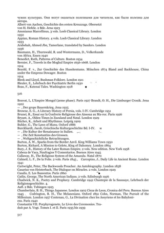 чужих культурах. Они могут оказаться полезными для читателя, как были полезны для
автора.
Albert von Aachen, Geschichte des ersten Kreuzzugs. Obersetzt
von H. Hefele. 2 Bde. Jena 1923
Ammianus Marcellinus, 3 vols. Loeb Classical Library. London
1950
Appian, Roman History. 4 vols. Loeb Classical Library. London
1933
Arabshah, Ahmed Jbn, Tamerlane, translated by Sanders. London
1936
Baumann, H., Thurnwald, R. und Westermann, D., Volkerkunde
von Africa. Essen 1940
Benedict, Ruth, Patterns of Culture. Boston 1934
Bernier, F., Travels in the Moghul Empire 1656-1668. London
1914
Bezold, F. v., Zur Geschichte des Hussitentums. Miinchen 1874 Bland and Backhouse, China
under the Empress Dowager. Boston
1914
Bleek and Lloyd, Bushman Folklore. London 1911
Bleuler, E., Lehrbuch der Psychiatric Berlin 1930    : ;
                                                         '
Boas, F., Kutenai Tales. Washington 1918          ■

516

Bouvat, L, L'Empire Mongol (2eme phase). Paris 1927 Brandt, О. Н., Die Limburger Cronik. Jena
1922
— , Der grope Bauernkrieg. Jena 1925
Browne, E. G., A Literary History of Persia, vols. I-IV. Cambridge 1951
Brunei, R., Essai sur la Confrerie Religieuse des Aissoua au Ma-roc. Paris 1926
Bryant, A., Olden Times in Zuzuland and Natal. London 1929
Biicher, K., Arbeit und Rhythmus. Leipzig 1909
Buhler, G., The Laws of Manu. Oxford 1886
Burckhardt, Jacob, Griechische Kulturgeschichte Bd. I-IV. м
— , Die Kultur der Renaissance in Italien. ,..:;               :.
— , Die Zeit Konstantins des Grossen.
— , Weltgeschichtliche Betrachtungen.
Burton, A. W., Sparks from the Border Anvil. King Williams Town 1950
Burton, Richard, A Mission to Gelete, King of Dahomey. London 1864
Bury, J. В., History of the Later Roman Empire. 2 vols. New edition. New York 1958
Cabeza de Vaca, Naufragios Y Comentarios. Buenos Aires 1945
Callaway, H., The Religious System of the Amazulu. Natal 1870
Calmeil, L. F., De la Folie. 2 vols. Paris 1845 , Carcopino, J., Daily Life in Ancient Rome. London
1941
Cartwright, Peter, The Backwoods Preacher. An Autobiography. London 1858
Casarius von Heisterbach, The Dialogue on Miracles. 2 vols. London 1929
Casalis, E. Les Bassoutos. Paris 1860                        '"■
Catlin, George, The North American Indians. 2 vols. Edinburgh 1926
Chadwick, N. K., Poetry and Prophecy. Cambridge 1942 Chantepie de la Saussaye, Lehrbuch der
Religionsgeschichte. 4.
Aufl. 2 Bde. Tubingen 1925
Chamberlain, В. Н., Things Japanese. London 1902 Cieza de Leon, Cronica del Peru. Buenos Aires
1945 ; Codrington, R. H., The Melanesians. Oxford 1891 Cohn, Norman, The Pursuit of the
Millenium. London 1957 Contenau, G., La Divination chez les Assyriens et les Babyloni-
ens. Paris 1940
Constantin VII. Porphyrogenete, Le Livre des Ceremonies. Tra-
duit par A. Vogt. Tomes I. et II. Paris 1935 bis 1939

517
 