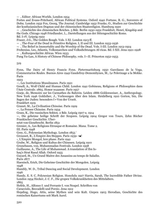— , Editor: African Worlds. London 1954
Fortes and Evans-Pritchard, African Political Systems. Oxford 1940 Fortune, R. G., Sorcerers of
Dobu. London 1932 Fox, Georg, The Journal. Cambridge 1952 Franke, O., Studien zur Geschichte
der konfuzianischen Dogmas und der chinesischen Staatsreligion. Hamburg 1920
— , Geschichte des chinesischen Reiches. 5 Bde. Berlin 1930-1952 Frankfort, Henri, Kingship and
the Gods. Chicago 1948 Friedlander, L., Darstellungen aus der Sittengeschichte Roms.
Bd. I-rV. Leipzig 1922
Frazer, J.G., The Golden Bough. Vols. I-XI. London 1913 ff.
— , The-Fear of the Dead in Primitive Religion. I, II und III. London 1933-1936
— , The Belief in Immortality and the Worship of the Dead. Vols. I-III. London 1913-1924
Frobenius, Leo, Atlantis, Volksmarchen und Volksdichtungen Af-ricas. Bd. I-XII. Jena 1921-1928
— , Kulturgeschichte Africas. Wien 1933
Fung Yu-Lan, A History of Chinese Philosophy, vols. I—II. Princeton 1952-1953

519

Fynn, The Dairy of Henry Francis Fynn. Pietermaritzburg 1950 Garcilasso de la Vega,
Commentarios Reales. Buenos Aires 1942 Gaudefroy-Demombynes, M., Le Pelerinage a la Mekke.
Paris
1923
—, Les Institutions Musulmanes. Paris 1921
Gesell, A., Wolf Child and Human Child. London 1941 Gobineau, Religions et Philosophies dans
l'Asie Centrale. 1865. Новое издание. Paris 1957
Goeje, de, Memoire sur les Carmathes du Bahrein. Leiden 1886 Goldenweiser, A., Anthropology.
New York 1946 Goldziher, J., Vorlesungen iiber den Islam. Heidelberg 1910 Gorion, bin, Die
Sagen der Juden: besonders I • Von der Urzeit.
Frankfurt 1919
Granet, M., La Civilisation Chinoise. Paris 1929
—, La Pensee Chinoise. Paris 1934
Grass, K., Die russischen Sekten. 2 Bde. Leipzig 1907 u. 1914
—, Die geheime heilige Schrift der Scopzen. Leipzig 1904 Gregor von Tours, Zehn Biicher
Frankischer Geschichte. Uber-
setzt von Giesebrecht. Berlin 1851
Grenier, A., Les Religions Etrusque et Romaine. Mana. Tome 2.
III. Paris 1948
Grey, G., Polynesian Mythology. London 1855 !
Grousset, R., L'Empire des Steppes. Paris 1939- •■!
-, L'Empire Mongol, lere phase. Paris 1941
Grube, W., Religion und Kultus der Chinesen. Leipzig 1910
Grunebaum, von, Muhammadan Festivals. London 1958
Guillaume, A., The Life of Muhammad. A translation of Ibn Is-
haq's Sirat Rasul Allah. Oxford 1955
Guyard, St., Un Grand Maitre des Assassins au temps de Saladin.
Paris 1877
Haenisch, Erich, Die Geheime Geschichte der Mongolen. Leipzig
1948
Hambly, W. D., Tribal Dancing and Social Development. London
1946
Handy, E. S. C, Polynesian Religion. Honolulu 1927 Harris, Sarah, The Incredible Father Divine.
London 1954 Hecker, J. C. F., Die gropen Volkskrankheiten des Mittelalters.
1865
Hefele, H., Alfonso I. und Ferrante I. von Neapel. Schriften von
Caracciolo, Beccadelli und Porzio. Jena 1912
Hepding, Hugo, Attis, seine Mythen und sein Kult. Giepen 1903 Herodian, Geschichte des
romischen Kaisertums seit Mark Aurel.

520
 