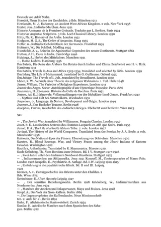 Deutsch von Adolf Stahr.
Herodot, Neun Bticher der Geschichte. 2 Bde. Mtinchen 1911
Herskovits, M. J., Dahomey, an Ancient West African Kingdom. 2 vols. New York 1938
Hertel, Jon., Indische Marchen. Jena 1921
Historie Anonyme de la Premiere Croisade. Traduite par L. Brehier. Paris 1924
Historiae Augustae Scriptores. 3 vols. Loeb Classical Library. London 1930
Hitty, Ph. K., History of the Arabs. London 1951
Hodgson, M. G. S., The Order of Assassins. Haag 1955
Hofler, 0., Kultische Geheimbtinde der Germanen. Frankfurt 1939
Hofmayr, W., Die Schilluk. Modling 1925
Humboldt, A. v., Reise in die Aquinoctial-Gegenden des neuen Continents. Stuttgart 1861
Hutton, J. H., Caste in India. Cambridge 1946
Huizinga, J., Herbst des Mittelalters. Munchen 1931
— , Homo Ludens. Hamburg 1956
Ibn Batuta, Die Reise des Arabers Ibn Batuta durch Indien und China. Bearbeitet von H. v. Mzik.
Hamburg 1911
Ibn Batuta, Travels in Asia and Africa 1325-1354, translated and selected by Gibb. London 1939
Ibn Ishaq, The Life of Muhammad, translated by G. Guillaume. Oxford 1955
Ibn Jubayr, The Travels of I. Jub., translated by Broadhurst. London 1952
Ideler, K. W., Versuch einer Theorie des religiosen Wahnsinns. 1. Teil. Halle 1848
James, William, The Varieties of Religious Experience. London 1911
Jeanne des Anges. Soeur: Autobiographic d'une Hysterique Possedee. Paris 1886
Jeanmaire, H., Dionysos. Histoire du Culte de Bacchus. Paris 1951
Jensen, Ad. E., Hainuwele. Volkserzahlungen von der Molukken-Insel Ceram. Frankfurt 1939
— , Mythus und Kult bei Naturvolkern. Wiesbaden 1951
Jespersen, 0., Language, its Nature, Development and Origin. London 1949
Jezower, J., Das Buch der Traume. Berlin 1928
Josephus, Flavius, Geschichte des Judischen Krieges. Ubefsetzt von Clementz. Wien 1923

521

— , The Jewish War, translated by Williamson. Penguin Classics. London 1959
Joset, P. E., Les Societes Secretes des Hommes Leopards en Afri-que Noire. Paris 1955
Junod, H.A., The Life of a South African Tribe. 2. vols. London 1927
Juviani, The History of the World Conqueror. Translated from the Persian by J. A. Boyle. 2 vols.
Manchester 1958
Kalewala, Das National-Epos der Finnen. Ubersetzung von Schi-efner. Munchen 1922
Karsten, R., Blood Revenge, War, and Victory Feasts among the Jibaro Indians of Eastern
Ecuador. Washington 1922
Kautilya, Arthashastra. Translated by R. Shamasastry. Mysore 1929
Koch-Griinberg, Th., Vom Roroima zum Orinoco. Bd. I-V. Stuttgart 1917-1928
— , Zwei Jahre unter den Indianern Nordwest-Brasiliens. Stuttgart 1923
— , Indianermarchen aus Siidamerika. Jena 1921 Komroff, M., Contemporaries of Marco Polo.
London 1928 Krapelin, E., Psychiatrie. 8. Auflage. Bd. I-IV. Leipzig 1910-1915
— , Einfuhrung in die psychiatrische Klinik. Bd. II und III. Leipzig
1921
Kremer, A. v., Culturgeschichte des Orients unter den Chalifen. 2
Bde. Wien 1875
Kretschmer, E., Uber Hysteric Leipzig 1927
—     , Der sensitive Beziehungswahn. Berlin 1918 Krickeberg, W., Indianermarchen aus
Nordamerika. Jena 1924
— , Marchen der Azteken und Inkaperuaner, Maya und Muisca. Jena 1928
Kropf, A., Das Volk der Xosa-Kaffem. Berlin 1889
—, Die Lugenpropheten des Kaffernlandes. Neue Missionsschrif-
ten. 2. Aufl. Nr. 11. Berlin 1891
Kuhn, F., Altchinesische Staatsweisheit. Zurich 1954
Kunike, H. Aztekische Marchen nach dem Spanischen des Saha-
gun. Berlin 1922
 