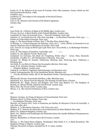 Landa, Fr. D. de, Relacion de las cosas de Yucatan. Paris 1864 Landauer, Gustav, Briefe aus der
Franzosischen Revolution. 2 Bde.
Frankfurt 1919
Landtman, G., The Origins of the Inequality of the Social Classes.
London 1938
Lane, E. W., Manners and Customs of the Modern Egyptians.
London 1895

522

Lane-Poole, St., A History of Egypt in the Middle Ages. London 1901
O'Leary, De Lacy, A Short History of the Fatimid Khalifate. London 1923
Leenhardt, M., Gens de la Grande Terre. — Nouvelle Caledonie. Paris 1937
Lefebure, G., La Grande Peur de 1789. Paris 1932 ■ ■ — , La Revoluton Francaise. Paris 1957 .. — ,
Etudes sur la Revolution Francaise. Paris 1954
Legge, J., The Sacred Books of China. Part. I: The Shu-King. Qxford 1899
Le Herisse, A., L'Ancien Royaume du Dahomey. Paris 1911 s: Leiris, Michel, La Possession et ses
Aspects Theatraux chez les Ethiopiens de Gondar. Paris 1958
Lery, Jean de, Le voyage au Bresil 1556-1558. Paris 1927 • Levy-Bruhl, L, La Mythologie Primitive.
Paris 1935
Lewis, В., The Origins of Ismailism. Cambridge 1940        ' .;-:;.:
Lindner, K., Die Jagd der Vorzeit. Berlin 1937
Liudprand von Cremona, Das Buch der Vergeltung. Berlin 1853 ?             Livius, Titus, Romische
Geschichte. •j Loffler, К.1., Die Wiedertaufer in Munster. Jena 1923
Lommel, H., Bhrigu im Jenseits. Paideuma4. Bamberg 1950. Nach-trag dazu: Paideuma 5.
Bamberg 1952
Lot-Falck, Ё., Les Rites de Chasse chez les peuples siberiens. Paris 1953
Lowie, R. H., Primitive Society. London 1920
— , Primitive Religion. London 1924
Ludwig II. von Bayern, Tagebuch-Aufzeichnungen. Liechtenstein 1925
Lukian, Gottergesprache. Bd. II der Samtlichen Werke. Mtinchen 1911
— , Von der Syrischen Gottin. Bd. IV der Samtlichen Werke. Ubersetzung von Wieland. Mtinchen
1911
Machiavelli, Niccolo, Gesammelte Schriften. 5 Bde. Mtinchen 1925
Macdonell, A.A., Hymns from the Rigveda. The Heritage of India Series. Calcutta.
Malinowski, Br., Magic, Science and Religion. New York 1955 Maquet, J.J., The Kingdom of
Ruanda, in: African Worlds, edited by Daryll Forde. London 1954
Marco Polo, The Travels of M.P. London 1939
Mason, J. A., The Ancient Civilisations of Peru. London 1957

523

Maspero, Georges, Au Temps de Ramses et d'Assourbanipal. Paris 1927
Maspero, Henri, La Chine Antique. Paris 1955
— , Les Religions Chinoises. Paris 1950
Mas'udi, Les Prairies d'Or. Texte et traduction par Barbier de Meynard et Pavet de Courteille. 9
vols. Paris 1861-1877
Mathiez, A., La Revolution Francaise. I-III. Paris 1922-1927
Mathieu, P. F., Histoire des Miracules et Convulsionnaires de Saint-Medard, Paris 1864
Meek, C.K., Sudanese Kingdom. London 1931
Meier, Jos., Mythen und Erzahlungen der Kustenbewohner der Gazelle-Halbinsel (Neupommern).
Munster 1909
Mission, Maximilien, Le Theatre Sacre des Cevennes. London
1707
Mooney, J., The Ghost-Dance Religion. Washington 1896 Nadel, S. F., A Black Byzantium. The
Kingdom of Nupe in Nigeria. London 1946
Nihongi, Chronicles of Japan, translated by W. G. Aston. London
1956
 