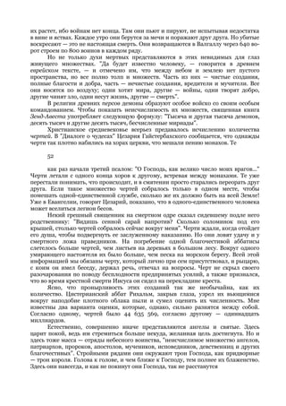 их растет, ибо войнам нет конца. Там они пьют и пируют, не испытывая недостатка
в вине и яствах. Каждое утро они берутся за мечи и поражают друг друга. Но убитые
воскресают — это не настоящая смерть. Они возвращаются в Валгаллу через 640 во-
рот строем по 800 воинов в каждом ряду.
      Но не только духи мертвых представляются в этих невидимых для глаз
живущего множествах. "Да будет известно человеку, — говорится в древнем
еврейском тексте, — и отмечено им, что между небом и землею нет пустого
пространства, но все полно толп и множеств. Часть из них — чистые создания,
полные благости и добра, часть — нечистые создания, вредители и мучители. Все
они носятся по воздуху; одни хотят мира, другие — войны, одни творят добро,
другие чинят зло, одни несут жизнь, другие — смерть".
      В религии древних персов демоны образуют особое войско со своим особым
командованием. Чтобы показать неисчислимость их множеств, священная книга
Зенд-Авеста употребляет следующую формулу: "Тысяча и другая тысяча демонов,
десять тысяч и другие десять тысяч, бесчисленные мириады".
      Христианское средневековье всерьез предавалось исчислению количества
чертей. В "Диалоге о чудесах" Цезария Гайстербахского сообщается, что однажды
черти так плотно набились на хорах церкви, что мешали пению монахов. Те

      52

      как раз начали третий псалом: "О Господь, как велико число моих врагов..."
Черти летали с одного конца хоров к другому, встревая между монахами. Те уже
перестали понимать, что происходит, и в смятении просто старались переорать друг
друга. Если такое множество чертей собралось только в одном месте, чтобы
помешать одной-единственной службе, сколько же их должно быть на всей Земле!
Уже в Евангелии, говорит Цезарий, показано, что в одного-единственного человека
может вселиться легион бесов.
      Некий грешный священник на смертном одре сказал сидевшему подле него
родственнику: "Видишь сенной сарай напротив? Сколько соломинок под его
крышей, столько чертей собралось сейчас вокруг меня". Черти ждали, когда отойдет
его душа, чтобы подвергнуть ее заслуженному наказанию. Но они ловят удачу и у
смертного ложа праведников. На погребение одной благочестивой аббатисы
слетелось больше чертей, чем листьев на деревьях в большом лесу. Вокруг одного
умирающего настоятеля их было больше, чем песка на морском берегу. Всей этой
информацией мы обязаны черту, который лично при сем присутствовал, и рыцарю,
с коим он имел беседу, держал речь, отвечал на вопросы. Черт не скрыл своего
разочарования по поводу бесплодности предпринятых усилий, а также признался,
что во время крестной смерти Иисуса он сидел на перекладине креста.
      Ясно, что пронырливость этих созданий так же необычайна, как их
количество. Цистерианский аббат Рихальм, закрыв глаза, узрел их вьющимися
вокруг наподобие плотного облака пыли и сумел оценить их численность. Мне
известны два варианта оценки, которые, однако, сильно разнятся между собой.
Согласно одному, чертей было 44 635 569, согласно другому — одиннадцать
миллиардов.
      Естественно, совершенно иначе представляются ангелы и святые. Здесь
царит покой, ведь им стремиться больше некуда, желанная цель достигнута. Но и
здесь тоже масса — отряды небесного воинства, "неисчислимое множество ангелов,
патриархов, пророков, апостолов, мучеников, исповедников, девственниц и других
благочестивых". Стройными рядами они окружают трон Господа, как придворные
— трон короля. Голова к голове, и чем ближе к Господу, тем полнее их блаженство.
Здесь они навсегда, и как не покинут они Господа, так не расстанутся
 