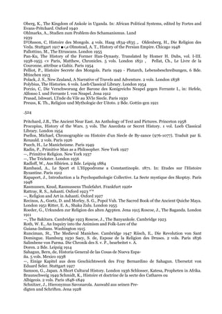 Oberg, K., The Kingdom of Ankole in Uganda. In: African Political Systems, edited by Fortes and
Evans-Pritchard. Oxford 1940
Ohlmarks, A., Studien zum Problem des Schamanismus. Lund
1939
D'Ohsson, C, Histoire des Mongols. 4 vols. Haag 1834-1835 ,. Oldenberg, H., Die Religion des
Veda. Stuttgart 1917 ■<fs Olmstead, А. Т., History of the Persian Empire. Chicago 1948
Pallottino, M., The Etruscans. London 1955
Pan-Ku, The History of the Former Han-Dynasty. Translated by Homer H. Dubs, vol. I-III.
1938-1955 <v Paris, Matthew, Chronicles. 5 vols. London 1851 , Pellat, Ch., Le Livre de la
Couronne, attribue a Gahiz. Paris 1954
Pelliot, P., Histoire Secrete des Mongols. Paris 1949 - Plutarch, Lebensbeschreibungen, 6 Bde.
Mtinchen 1913
Polack, J. S., New Zealand, A Narrative of Travels and Adventure. 2 vols. London 1838
Polybius, The Histories. 6 vols. Loeb Classical Library. London 1954
Porzio, C, Die Verschworung der Barone des Konigreichs Neapel gegen Ferrante I., in: Hefele,
Alfonso I. und Ferrante I. von Neapel. Jena 1912
Prasad, Ishwari, LTnde du Vile au XVIe Siecle. Paris 1930
Preuss, K. Th., Religion und Mythologie der Uitoto. 2 Bde. Gottin-gen 1921

.524

Pritchard, J.B., The Ancient Near East. An Anthology of Text and Pictures. Princeton 1958
Procopius, History of the Wars. 5 vols. The Anecdota or Secret History. 1 vol. Loeb Classical
Library. London 1954
Psellos, Michael, Chronographie ou Histoire d'un Siecle de By-zance (976-1077). Traduit par Б.
Renauld. 2 vols. Paris 1926
Puech, H., Le Manicheisme. Paris 1949
Radin, P., Primitive Man as a Philosopher. New York 1927
—, Primitive Religion. New York 1937
—, The Trickster. London 1956
Radloff, W., Aus Sibirien. 2 Bde. Leipzig 1884
Rambaud, A., Le Sport et L'Hippodrome a Constantinople. 1871. In: Etudes sur l'Histoire
Byzantine. Paris 1912
Rapaport, J., Introduction a la Psychopathologie Collective. La Secte mystique des Skoptzy. Paris
1948
Rasmussen, Knud, Rasmussens Thulefahrt. Frankfurt 1926•
Rattray, R. S., Ashanti. Oxford 1923 *'*
—, Religion and Art in Ashanti. Oxford 1927
Recinos, A., Goetz, D. and Morley, S. G., Popol Vuh. The Sacred Book of the Ancient Quiche Maya.
London 1951 Ritter, E. A., Shaka Zulu. London 1955
Roeder, G., Urkunden zur Religion des alten Agypten. Jena 1915 Roscoe, J., The Baganda. London
1911
—, The Bakitara. Cambridge 1923 Roscoe, J., The Banyankole. Cambridge 1923
Roth, W. E., An Inquiry into the Animism and Folk-Lore of the
Guiana-Indians. Washington 1915
Runciman, St., The Medieval Manichee. Cambridge 1947 Riisch, E., Die Revolution von Sant
Domingue. Hamburg 1930 Sacy, S. de, Expose de la Religion des Druses. 2 vols. Paris 1836
Salimbene von Parma. Die Chronik des S. v. P., bearbeitet v. A.
Doren. 2 Bde. Leipzig 1914
Sahagun, Bern, de, Historia General de las Cosas de Nueva Espa-
йа. 5 vols. Mexico 1938
—, Einige Kapitel aus dem Geschichtswerk des Fray Bernardino de Sahagun. Ubersetzt von
Eduard Seler. Stuttgart 1927
Samson, G., Japan. A Short Cultural History. London 1936 Schlosser, Katesa, Propheten in Afrika.
Braunschweig 1949 Schmidt, K., Histoire et doctrine de la secte des Cathares ou
Albigeois. 2 vols. Paris 1848-1849
Schnitzer, J., Hieronymus Savonarola. Auswahl aus seinen Pre-
digten und Schriften. Jena 1928
 