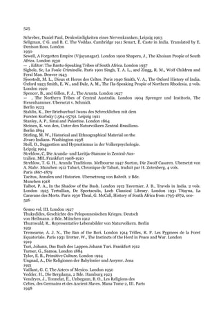 525

Schreber, Daniel Paul, Denkwiirdigkeiten eines Nervenkranken. Leipzig 1903
Seligman, С G. and В. С, The Veddas. Cambridge 1911 Senart, Ё. Caste in India. Translated by E.
Denison Ross. London
1930
Sewell, A Forgotten Empire (Vijayanagar). London 1900 Shapera, J., The Khoisan People of South
Africa. London 1930
— , Editor: The Bantu-Speaking Tribes of South Africa. London 1937
Sighele, Sc, La Foule Criminelle. Paris 1901 Singh, T. A. L., and Zingg, R. M., Wolf Children and
Feral Man. Denver 1943
Sjoestedt, M. L., Dieux et Heros des Celtes. Paris 1940 Smith, V. A., The Oxford History of India.
Oxford 1923 Smith, E. W., and Dale, A. M., The Па-Speaking People of Northern Rhodesia. 2 vols.
London 1920
Spencer, В., and Gillen, F. J., The Arunta. London 1927
— , The Northern Tribes of Central Australia. London 1904 Sprenger und Institoris, The
Hexenhammer. Ubersetzt v. Schmidt.
Berlin 1923
Stahlin, K., Der Briefwechsel Iwans des Schrecklichen mit dem
Fursten Kurbsky (1564-1579). Leipzig 1921
Stanley, A. P., Sinai and Palestine. London 1864
Steinen, K. von den, Unter den Naturvolkern Zentral-Brasiliens.
Berlin 1894
Stirling, M. W., Historical and Ethnographical Material on the
Jivaro Indians. Washington 1938
Stoll, O., Suggestion und Hypnotismus in der Volkerpsychologie.
Leipzig 1904
Strehlow, C, Die Aranda- und Loritja-Stamme in Zentral-Aus-
tralien. MIL Frankfurt 1908-1910
Strehlow, T. G. H., Aranda Traditions. Melbourne 1947 Sueton, Die Zwolf Casaren. Ubersetzt von
A. Stahr. Munchen 1912 Tabari, Chronique de Tabari, traduit par H. Zotenberg, 4 vols.
Paris 1867-1879
Tacitus, Annalen und Historien. Ubersetzung von Bahrdt. 2 Bde.
Munchen 1918
Talbot, P. A., In the Shadow of the Bush. London 1912 Tavernier, J. В., Travels in India. 2 vols.
London 1925 Tertullian, De Spectaculis, Loeb Classical Library. London 1931 Titayna, La
Caravane des Morts. Paris 1930 Theal, G. McCall, History of South Africa from 1795-1872, oco-
526

бенно vol. III. London 1927
Thukydides, Geschichte des Peloponnesischen Krieges. Deutsch
von Heilmann. 2 Bde. Miinchen 1912
Thurnwald, R., Representative Lebensbilder von Naturvolkern. Berlin
1931
Tremearne, A. J. N., The Ban of the Bori. London 1914 Trilles, R. P. Les Pygmees de la Foret
Equatoriale. Paris 1931 Trotter, W., The Instincts of the Herd in Peace and War. London
1919
Turi, Johann, Das Buch des Lappen Johann Turi. Frankfurt 1912
Turner, G., Samoa. London 1884
Tylor, E. В., Primitive Culture. London 1924
Ungnad, A., Die Religionen der Babylonier und Assyrer. Jena
1921
Vaillant, G. C, The Aztecs of Mexico. London 1950
Vedder, H., Die Bergdama, 2 Bde. Hamburg 1923
Vendryes, J., Tonnelat, Ё., Unbegaun, В. О., Les Religions des
Celtes, des Germains et des Ancient Slaves. Mana Tome 2, III. Paris
1948
 