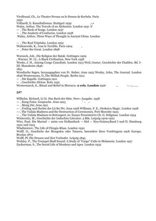 Virolleaud, Ch., Le Theatre Persan ou le Drama de Kerbela. Paris
1950
Volhardt, E. Kannibalismus. Stuttgart 1939               ,-,•
Waley, Arthur, The Travels of an Alchemist. London 1931 k'
— , The Book of Songs. London 1937
— , The Analects of Confucius. London 1938
 Waley, Arthur, Three Ways of Thought in Ancient China. London

— , The Real Tripitaka. London 1952
Waliszewski, K., Ivan le Terrible. Paris 1904    ,
— , Peter the Great. London 1898

Warneck, Joh., Die Religion der Batak. Gottingen 1909
, Warner, W. LI., A Black Civilisation. New York 1958
Weeks, J. H., Among Congo Cannibals. London 1913 Weil, Gustav, Geschichte der Chalifen. Bd. I-
III. Mannheim 1846-
1851
Wendische Sagen, herausgegeben von Fr. Sieber, Jena 1925 Wesley, John, The Journal. London
1836 Westermann, D.,The Shilluk People. Berlin 1912
— , Die Kapelle. Gottingen 1921
— , Geschichte Africas. Koln 1952
Westermarck, E., Ritual and Relief in Morocco. 2 vols. London 1926       .,      -.-. ;........

527

Wilhelm, Richard, Li Gi. Das Buch der Sitte. New» Ausgabe. 1958
— , Kung Futse. Gesprache. Jena 1923                ' - .-
— , Mong Dsi. Jena 1921
— , Fruling und Herbst des Lii Bu We. Jena 1928 Williams, F. E., Orokaiva Magic. London 1928
—-, The Vailala Madness and the Destruction of Ceremonies. Port Moresby 1923
— , The Vailala Madness in Retrospect, in: Essays Presented to Ch. G. Seligman. London 1934
Winternitz, M., Geschichte der Indischen Literatur. 3 Bde. Leipzig 1909-1922
Wirz, Paul, Die Marind — anim von Hollandisch — Siid — Neu-Guinea,Band I und II. Hamburg
1922 und 1925
Wladimirzov, The Life of Chingis-Khan. London 1930
Wolff, O., Geschiche der Mongolen oder Tataren, besonders ihres Vordringens nach Europa.
Breslau 1872
Wolff, Pf, Die Drusen und ihre Vorlaufer. Leipzig 1845
Wolsley, P., The Trumpet Shall Sound: A Study of "Cargo" Cults in Melanesia. London 1957
Zuckerman, S., The Social Life of Monkeys and Apes. London 1932
 
