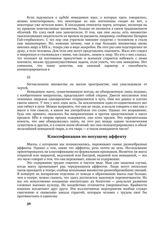 Если задуматься о судьбе невидимых масс, о которых здесь говорилось,
можно констатировать, что некоторые из них постепенно сходят на нет, а
некоторые уже исчезли вовсе. К последним относятся черти, которые, несмотря на
их прежние неисчислимые множества, больше не являются в своем традиционном
обличий. Но след свой они запечатлели. О том, как они малы, есть множество
ошеломляющих свидетельств из времен их расцвета, например, сообщение Цезария
Гай-стербахского. С тех пор они утратили внешнее сходство с человеком и стали
еще миниатюрнее. Но, изменив личину, они в еще больших множествах вновь
явились миру в XIX в., теперь уже в виде микробов. На этот раз они подстерегают не
душу, а тело человека. Для тела они могут представлять опасность. Мало кто глядел
в микроскоп и сталкивался с ними, так сказать, лицом к лицу. Но кто о них слыхал,
тот осознает их постоянное присутствие и всячески старается избежать с ними
контакта; весьма трудноосуществимая задача, если учесть, что они невидимы. Нет
сомнения, что такие качества, как опасный характер и способность
концентрироваться в

      55

      бесчисленном множестве на малом пространстве, они унаследовали от
чертей.
      Невидимую массу, существовавшую всегда, но обнаруженную лишь недавно,
с изобретением микроскопа, представляет собой сперма. Двести миллионов этих
семенных зверьков одновременно отправляются в путь. Они все равны и плотно
сжаты вместе. У них у всех одна цель. За исключением одно-го-единственного все
они гибнут в пути. Можно возразить, что они не люди, и нельзя говорить о них как о
массе в том смысле, в каком мы употребляли это слово. Однако это возражение,
будь оно принято, оказалось бы направленным и против представления о массе
предков. Ибо в сперме предки содержатся, она есть предки. Это поразительная
новость, что они обнаружились опять, на этот раз между одним человеческим
существом и другим, и в совсем ином обличий: все они сконцентрировались в одной
мельчайшей невидимой твари, и эта тварь — в таком невиданном числе!

                   Классификация по несущему аффекту
      Массы, с которыми мы познакомились, переживают самые разнообразные
аффекты. Однако о том, какие это аффекты, речь почти не шла. Исследование
ориентировалось на классификацию по формальным признакам. Является ли масса
открытой или закрытой, медленной или быстрой, видимой или невидимой, — все
это мало говорит о том, что она переживает, каково ее содержание.
      Это содержание трудно схватить в чистом виде. Нам уже знакомы случаи,
когда массу пронизывает ряд чередующихся аффектов. Люди могут несколько
часов просидеть в театре, сообща испытывая множество разнообразнейших эмоций.
В концерте их восприятия отделены от повода к образованию массы еще больше,
чем в театре; можно сказать, что здесь достигается максимум переменчивости. Но
все это искусственно созданные институции: их богатство — результат развития
сложных высоких культур. Их воздействие отличается умеренностью. Крайности
взаимно исключают друг друга. Эти коллективные мероприятия вообще служат
смягчению и снижению накала страстей, которым человек с трудом смог бы
противостоять в одиночку.

      56
 