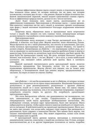 Главные аффективные формы массы следует искать в отдаленном прошлом.
Они возникли очень давно, их история началась так же рано, как история
человечества, а история двух из них — еще раньше. Каждая из форм отличается осо-
бенной эмоциональной окраской, массой владеет единственная главная страсть.
Если ее аффективная природа понята, дальше ее ни с чем не спутаешь.
      Далее будут показаны пять видов массы, различающихся по их
аффективному содержанию. Преследующая и убегающая массы — самые древние.
Они имеются у животных так же, как у людей, и, возможно, процесс складывания
этих форм у людей постоянно подпитывался благодаря подражанию животным
образцам.
      Запретная масса, обращенная масса и празднующая масса встречаются
только у людей. Мы опишем эти пять главных типов, интерпретация которых
должна привести в дальнейшем к очень важным и масштабным выводам.
      Преследующая масса
      Преследующая масса возникает в виду быстро достижимой цели. Цель —
убийство, и известно, кто будет убит. Жертва известна, четко обозначена, близка.
Масса бросается на нее с такой решимостью, что отвлечь ее невозможно. Для того,
чтобы возникла преследующая масса, достаточно широко объявить, что такой-то
должен умереть. Концентрация на убийстве — это переживание особого рода, ни с
чем не сравнимое по интенсивности. Каждый старается пробиться ближе к жертве и
нанести удар. Если самому не дотянуться, надо хотя бы видеть, как бьют другие. Все
руки будто бы принадлежат одному телу. Но руки, которые достают, ценнее и
весомее, чем остальные. Цель — это все. Жертва — это и цель, и точка наибольшей
плотности: она связывает собою действия всей группы. Цель и плотность
совпадают.
      Важной причиной стремительного роста преследующей массы является
безопасность предприятия. Оно безопасно, потому что на стороне массы
подавляющее превосходство. Жертва убегает или связана, она не может даже
обороняться, в беззащитности своей она именно жертва, предназначенная на
заклание. За смерть ее никто не ответит. Свобод-

      57

       ное убийство — это как бы возмещение за все те убийства, от которых человек
вынужден был отказаться из-за страха перед наказанием. Искушению безопасного,
дозволенного и даже рекомендованного, разделенного с другими убийства
большинство людей не в силах противостоять. Важно еще, что угроза смерти,
постоянно висящая над человеком, хоть и не осознаваемая непрерывно, порождает
потребность отвести смерть на другого. Эту потребность удовлетворяет
преследующая масса.
       Это столь быстролетное событие, оно разыгрывается так молниеносно, что
чуть замешкаешься, и уже поздно. Стремительность и эйфорическая
самоуверенность такой массы производят необыкновенное впечатление. Это
возбуждение слепцов, которым вдруг представилось, будто они прозрели. Масса
набрасывается на жертву, чтобы одним махом и навсегда освободить от смерти всех,
кто ее составляет. В действительности же происходит противоположное. После каз-
ни масса еще сильнее, чем когда-либо, ощущает страх смерти. Она распадается и
рассеивается, будто ударяясь в паническое бегство. Чем важнее была жертва, тем
сильнее охватывающий массу ужас. Она может сохраняться, только если казни
следуют подряд одна за другой.
       У преследующей массы древняя природа, восходящая к изначальному
динамическому единству, известному у людей как охотничья стая. О стаях, которые
малочисленностью да и по другим параметрам отличаются от массы, подробно
 