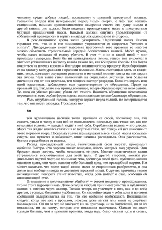 человеку среди добрых людей, порвавшему с прежней преступной жизнью.
Раскаяние злодея или неверующего перед лицом смерти, о чем так пеклись
священники, помимо провозглашаемого намерения спасти его душу, имело и
другой смысл: оно должно было подвести преследующую массу к предчувствию
будущей праздничной массы. Каждый должен ощутить удовлетворение от
собственной праведности и верить в награду, ожидающую по ту сторону.
       В революционное время казни ускорились. Парижский палач Самсон
гордился тем, что он и его помощники управляются со скоростью "человек в
минуту". Лихорадочную смену массовых настроений того времени во многом
можно объяснить стремительной чередой бесчисленных казней. Массе нужно,
чтобы палач показал ей голову убитого. В этот — и ни в какой иной — миг
происходит разрядка. Кому бы ни принадлежала голова, теперь она унижена: в
этот миг уставившаяся на толпу голова такова же, как все прочие головы. Она могла
покоиться на плечах короля — благодаря молниеносному процессу деградирования
ее на глазах у всех уравняли с прочими головами. Масса, состоящая здесь из глядя-
щих голов, достигает ощущения равенства в тот самый момент, когда на нее глядит
эта голова. Чем выше стоял казненный на социальной лестнице, чем большая
дистанция его от них отделяла, тем мощнее восторг разрядки. Если это король или
иной властитель, добавляется еще удовлетворение от обращения. Право на
кровавый суд, так долго ему принадлежавшее, теперь обращено против него самого.
Те, кого он убивал раньше, убили его самого. Важность обращения невозможно
переоценить: есть особая форма массы, возникающая только благодаря обращению.
       Роль отрубленной головы, которую держат перед толпой, не исчерпывается
тем, что она несет разрядку. Поскольку пу-

      60

      тем чудовищного насилия толпа признала ее своей, поскольку она, так
сказать, упала в толпу и над ней не возвышается, поскольку она такая же, как все
остальные головы, — каждый видит в ней себя. Отрубленная голова — это угроза.
Масса так жадно впилась глазами в ее мертвые глаза, что теперь ей нет спасения от
этого мертвого взора. Поскольку голова принадлежит массе, самой массы коснулась
смерть: она пугается и заболевает, вмиг начиная распадаться. Она рассеивается,
будто в страхе бежит от головы.
      Распад преследующей массы, уничтожившей свою жертву, происходит
особенно быстро. Это хорошо знают владыки, власть которых под угрозой. Они
бросают массе жертву, чтобы остановить ее рост. Многие политические казни
устраивались исключительно для этой цели. С другой стороны, вожаки ра-
дикальных партий часто не понимают, что, достигнув своей цели, публично казнив
опасного врага, они часто наносят себе больший вред, чем враждебной партии. Им
может казаться, что после такой казни масса ее сторонников разбредется, и она
долго или вообще никогда не достигнет прежней мощи. О других причинах такого
неожиданного поворота станет известно, когда речь пойдет о стае, особенно об
оплакивающей стае.
      Отвращение к коллективному убийству — совсем недавнего происхождения.
Его не стоит переоценивать. Даже сегодня каждый принимает участие в публичных
казнях, а именно через газету. Только теперь он участвует в них, как и во всем
другом, с гораздо большими удобствами. Он спокойно сидит у себя дома и из сотен
сообщений задерживается на тех, что его особенно возбуждают. Восклицание
следует, когда все уже в прошлом, поэтому даже легкая тень вины не омрачает
наслаждения. Он ни за что не отвечает: ни за приговор, ни за свидетелей, ни за их
показания, ни за газету, которая эти показания напечатала. Однако он знает
гораздо больше, чем в прежние времена, когда надо было часами идти и стоять,
 