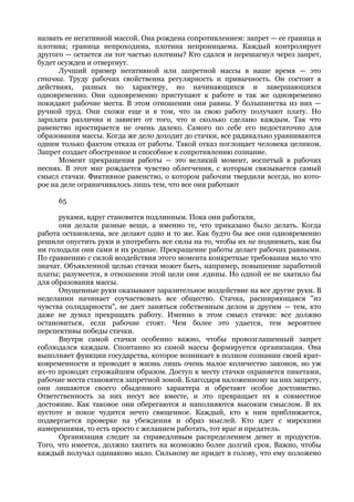 назвать ее негативной массой. Она рождена сопротивлением: запрет — ее граница и
плотина; граница непроходима, плотина непроницаема. Каждый контролирует
другого — остается ли тот частью плотины? Кто сдался и перешагнул через запрет,
будет осужден и отвергнут.
      Лучший пример негативной или запретной массы в наше время — это
стачка. Труду рабочих свойственна регулярность и привычность. Он состоит в
действиях, разных по характеру, но начинающихся и завершающихся
одновременно. Они одновременно приступают к работе и так же одновременно
покидают рабочие места. В этом отношении они равны. У большинства из них —
ручной труд. Они схожи еще и в том, что за свою работу получают плату. Но
зарплата различна и зависит от того, что и сколько сделано каждым. Так что
равенство простирается не очень далеко. Самого по себе его недостаточно для
образования массы. Когда же дело доходит до стачки, все радикально уравниваются
одним только фактом отказа от работы. Такой отказ поглощает человека целиком.
Запрет создает обостренное и способное к сопротивлению сознание.
      Момент прекращения работы — это великий момент, воспетый в рабочих
песнях. В этот миг рождается чувство облегчения, с которым связывается самый
смысл стачки. Фиктивное равенство, о котором рабочим твердили всегда, но кото-
рое на деле ограничивалось лишь тем, что все они работают

     65

      руками, вдруг становится подлинным. Пока они работали,
      они делали разные вещи, а именно те, что приказано было делать. Когда
работа остановлена, все делают одно и то же. Как будто бы все они одновременно
решили опустить руки и употребить все силы на то, чтобы их не поднимать, как бы
ни голодали они сами и их родные. Прекращение работы делает рабочих равными.
По сравнению с силой воздействия этого момента конкретные требования мало что
значат. Объявленной целью стачки может быть, например, повышение заработной
платы; разумеется, в отношении этой цели они .едины. Но одной ее не хватило бы
для образования массы.
      Опущенные руки оказывают заразительное воздействие на все другие руки. В
неделании начинает соучаствовать все общество. Стачка, расширяющаяся "из
чувства солидарности", не дает заняться собственным делом и другим — тем, кто
даже не думал прекращать работу. Именно в этом смысл стачки: все должно
остановиться, если рабочие стоят. Чем более это удается, тем вероятнее
перспективы победы стачки.
      Внутри самой стачки особенно важно, чтобы провозглашенный запрет
соблюдался каждым. Спонтанно из самой массы формируется организация. Она
выполняет функции государства, которое возникает в полном сознании своей крат-
ковременности и проводит в жизнь лишь очень малое количество законов, но уж
их-то проводят строжайшим образом. Доступ к месту стачки охраняется пикетами,
рабочие места становятся запретной зоной. Благодаря наложенному на них запрету,
они лишаются своего обыденного характера и обретают особое достоинство.
Ответственность за них несут все вместе, и это превращает их в совместное
достояние. Как таковое они оберегаются и наполняются высоким смыслом. В их
пустоте и покое чудится нечто священное. Каждый, кто к ним приближается,
подвергается проверке на убеждения и образ мыслей. Кто идет с мирскими
намерениями, то есть просто с желанием работать, тот враг и предатель.
      Организация следит за справедливым распределением денег и продуктов.
Того, что имеется, должно хватить на возможно более долгий срок. Важно, чтобы
каждый получал одинаково мало. Сильному не придет в голову, что ему положено
 