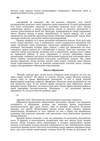 больше, даже жадные охотно демонстрируют умеренность. Поскольку денег и
продуктов обычно мало, а дележка

     66

      подозрений не вызывает, ибо все делается публично, этот способ
распределения позволяет массе гордиться своим равенством. В такой организации
есть нечто необычайно серьезное и достойное уважения. Если массе обычно
свойственны дикость и жажда разрушения, нельзя не отметить достоинство и
чувство ответственности такой вот структуры, возникающей из самой сердцевины
массы. Именно потому и важно пронаблюдать за массой запрета, что в ней
проявляются эти свойства, противоположные свойствам "нормальной" массы. Пока
она верна своей сути, она против любого рода разрушений.
      Правда, удержать ее в таком состоянии оказывается нелегко. Если дела идут
плохо, нужда крепчает, если, в особенности, стачка подвергается нападению или
осаде, негативная масса выказывает стремление превратиться в позитивную и
активную. Бастующим, которые вдруг отняли у своих рук привычное им дело,
становится трудно держать их в бездействии и дальше. Если они чувствуют, что
единство стачки под угрозой, возникает тяга к разрушению, прежде всего в сфере
их привычной работы. В этом, собственно, и состоит важнейшая задача
организации: сохранить для массы ее собственный характер как негативной массы,
массы запрета, воспрепятствовав отдельным позитивным акциям. Она также
должна определить, когда настанет момент снять запрет, которому масса обязана
своим существованием. Если ее решение соответствует чувствам массы, отменяя
запрет, она прекращает собственное существование.

                                Массы обращения

      "Милый, дорогой друг, волки всегда пожирали овец; неужели на этот раз
овцы сожрут волков?" Это фраза из письма, которое мадам Жюльен написала
своему сыну во время Французской революции. В ней в самой краткой
формулировке выражена сущность обращения. Немногие волки истребляли до сих
пор множество овец. И вот настало время множеству овец обратиться против
немногих волков. Известно, что овцы не едят мяса. Однако фраза значима именно в
своей кажущейся бессмысленности. Революции — это подлинные времена
обращения. Те, кто долго был беззащитен, вдруг

     67

      обретают зубы. Численностью они возмещают недостаток хищности.
      Обращение предполагает общественное расслоение. Прежде, чем возникнет
потребность в обращении, должны уже некоторое время существовать
противоположные друг другу классы, один из которых пользуется большими
правами, чем другой. Вышестоящие группы имеют право отдавать приказы
нижестоящим, независимо от того, пришли ли они в страну как завоеватели,
подчинив себе коренных жителей, или расслоение стало результатом процессов
внутри общества.
      Каждый приказ оставляет в том, кто вынужден его выполнить, болезненное
жало. О природе и неизгладимом воздействии этих жал многое будет сказано
дальше. Люди, которым много приказывали и которые переполнены такими
жалами, испытывают сильное желание освободиться от них. Освобождения можно
достигнуть двояким путем. Они могут полученные сверху приказы передавать далее
вниз: для этого нужны нижестоящие, которые были бы готовы их исполнить. Но
 