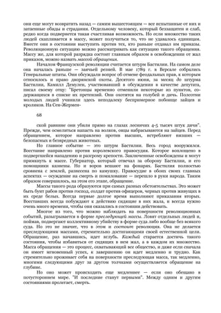 они еще могут возвратить назад — самим вышестоящим — все испытанные от них и
затаенные обиды и страдания. Отдельному человеку, который беззащитен и слаб,
редко когда подвернется такая счастливая возможность. Но если множество таких
людей скапливается в массу, может получиться то, что не удавалось единицам.
Вместе они в состоянии выступить против тех, кто раньше отдавал им приказы.
Революционную ситуацию можно рассматривать как ситуацию такого обращения.
Массу же, для которой разрядка состоит главным образом в освобождении от жал
приказов, можно назвать массой обращения.
      Началом Французской революции считается штурм Бастилии. На самом деле
она началась раньше — заячьей резней. В мае 1789 г. в Версале собрались
Генеральные штаты. Они обсуждали вопрос об отмене феодальных прав, к которым
относилось и право дворянской охоты. Десятого июня, за месяц до штурма
Бастилии, Камилл Демулен, участвовавший в обсуждении в качестве депутата,
писал своему отцу: "Бретонцы временно отменили некоторые из пунктов, со-
держащихся в списке их претензий. Они охотятся на голубей и дичь. Полсотни
молодых людей учинили здесь неподалеку беспримерное побоище зайцев и
кроликов. На Сен-Жермен-

     68

      ской равнине они убили прямо на глазах лесничих 4-5 тысяч штук дичи".
Прежде, чем осмелиться напасть на волков, овцы набрасываются на зайцев. Перед
обращением, которое направлено против высших, истребляют низших —
безопасных и безвредных животных.
      Но главное событие — это штурм Бастилии. Весь город вооружился.
Восстание направлено против королевского правосудия. Которое воплощено в
подвергшейся нападению и разгрому крепости. Заключенные освобождены и могут
примкнуть к массе. Губернатор, который отвечал за оборону Бастилии, и его
помощники казнены. Но и воров вешают на фонарях. Бастилия полностью
сровнена с землей, разнесена по камушку. Правосудие в обоих своих главных
аспектах — осуждение на смерть и помилование — перешло в руки народа. Таким
образом совершилось, на этом его этапе, обращение.
      Массы такого рода образуются при самых разных обстоятельствах. Это может
быть бунт рабов против господ, солдат против офицеров, черных против живущих в
их среде белых. Всегда первые долгое время выполняют приказания вторых.
Восставших всегда побуждают к действию сидящие в них жала, и всегда нужно
очень много времени, чтобы они оказались в состоянии действовать.
      Многое из того, что можно наблюдать на поверхности революционных
событий, разыгрывается в форме преследующей массы. Ловят отдельных людей и,
поймав, подвергают коллективному убийству в форме суда либо вообще без всякого
суда. Но это не значит, что в этом и состоит революция. Она не делается
преследующими массами, стремительно достигающими своей естественной цели.
Обращение, раз начавшись, идет вглубь. Каждый старается достичь такого
состояния, чтобы избавиться от сидящих в нем жал, а в каждом их множество.
Масса обращения — это процесс, охватывающий все общество, и даже если сначала
он имеет мгновенный успех, к завершению он идет медленно и трудно. Как
стремительно проживает себя на поверхности преследующая масса, так медленно,
многими следующими друг за другом толчками осуществляется обращение на
глубине.
      Но оно может происходить еще медленнее — если оно обещано в
потустороннем мире. "И последние станут первыми". Между одним и другим
состояниями пролегает, смерть.
 