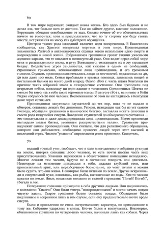 69

      В том мире верующего ожидает новая жизнь. Кто здесь был бедным и не
делал зла, тот больше всех ее достоин. Там он займет другое, высокое положение.
Верующим обещано освобождение от жал. Однако точнее об его обстоятельствах
ничего не говорится; хотя и предполагается, что по ту сторону все буду стоять
вместе, нет указания на массу как субстрат обращения.
      Центром такого рода ожиданий является идея воскрешения. В Евангелиях
сообщается, как Христос воскрешал мертвых в этом мире. Проповедники
знаменитых Revivals в англосаксонских странах вовсю используют идею смерти и
возрождения к новой жизни. Собравшимся грешникам грозят такими ужасными
адскими карами, что те впадают в неописуемый ужас. Они видят перед собой море
огня и расплавленного олова, и руку Всевышнего, толкающую их в эту страшную
бездну. Воздействие угроз усиливается, как сказано в одном из сообщений,
страшными гримасами, искажающими лицо проповедника, и его громовым
голосом. Слушать проповедников стекались люди из местностей, отдаленных на 40,
50 или даже 100 миль. Семьи прибывали в крытых повозках, запасшись пищей и
постельным бельем на много дней вперед. Около 1800 г. часть штата Кентукки по
причине таких собраний впала в лихорадочное состояние. Они проходили под
открытым небом, поскольку ни одно здание в тогдашних Соединенных Штатах не
смогло бы вместить в себя такие огромные массы. В августе 1801 г. на митинг в Кейн
Ридже собралось 20 000 человек. Воспоминание об этом не изгладилось в Кентукки
даже через сотню лет.
      Проповедники запугивали слушателей до тех пор, пока те не падали в
обморок, оставаясь лежать без движения. Угрозы, исходящие как бы из уст самого
Господа, обращали грешников в паническое бегство, заставляя искать спасения в
своего рода кажущейся смерти. Доведение слушателей до обморочного состояния —
это сознательная и даже декларированная цель проповедников. Место проповеди
выглядело полем битвы, усеянным распростертыми телами. Сравнение при-
надлежит самим проповедникам. Они считали, что для религиозного обращения,
которого они добиваются, необходимо провести людей через этот высший и
последний страх. Числом "упавших" определялся успех проповеди. Свидетель,

      70

      ведший точный учет, сообщает, что в ходе многодневного собрания рухнули
на землю, потеряв сознание, 3000 человек, то есть почти шестая часть всех
присутствовавших. Упавших переносили в общественное помещение неподалеку.
Многие лежали там часами, будучи не в состоянии говорить или двигаться.
Некоторые на мгновение приходили в себя, издавая глубокий стон, или
пронзительный крик, или неразборчивое бормотание, по чему только и можно
было судить, что они живы. Некоторые били пятками по земле. Другие вскрикива-
ли в смертельной муке, извиваясь, как рыбы, вытащенные из воды. Кто-то часами
катался по земле. Иные, вскакивая внезапно со скамей с криками: "Погиб! Погиб!",
убегали в лес.
      Потерявшие сознание приходили в себя другими людьми. Они поднимались
с возгласом: "Спасен!" Они были теперь "новорожденными" и могли начать новую
чистую жизнь. Старое греховное бытие осталось позади. Обращение было
подлинным и искренним лишь в том случае, если ему предшествовало нечто вроде
смерти.
      Были и проявления не столь экстремального характера, но приводившие к
тому же. Собрание ударялось в слезы. Кто-то бился в конвульсиях. Некоторые,
обыкновенно группами по четыре-пять человек, начинали лаять как собаки. Через
 
