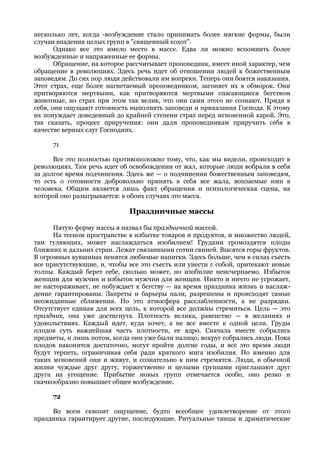 несколько лет, когда -возбуждение стало принимать более мягкие формы, были
случаи впадения целых групп в "священный хохот".
       Однако все это имело место в массе. Едва ли можно вспомнить более
возбужденные и напряженные ее формы.
       Обращение, на которое рассчитывает проповедник, имеет иной характер, чем
обращение в революциях. Здесь речь идет об отношении людей к божественным
заповедям. До сих пор люди действовали им вопреки. Теперь они боятся наказания.
Этот страх, еще более нагнетаемый проповедником, загоняет их в обморок. Они
притворяются мертвыми, как притворяются мертвыми спасающиеся бегством
животные, но страх при этом так велик, что они сами этого не сознают. Придя в
себя, они ощущают готовность выполнять заповеди и приказания Господа. К этому
их понуждает доведенный до крайней степени страх перед мгновенной карой. Это,
так сказать, процесс приручения: они дали проповедникам приручить себя в
качестве верных слуг Господних.

     71

      Все это полностью противоположно тому, что, как мы видели, происходит в
революциях. Там речь идет об освобождении от жал, которые люди вобрали в себя
за долгое время подчинения. Здесь же — о подчинении божественным заповедям,
то есть о готовности добровольно принять в себя все жала, вонзаемые ими в
человека. Общим является лишь факт обращения и психологическая сцена, на
которой оно разыгрывается: в обоих случаях это масса.

                             Праздничные массы

      Пятую форму массы я назвал бы праздничной массой.
      На тесном пространстве в избытке товаров и продуктов, и множество людей,
там гуляющих, может наслаждаться изобилием! Грудами громоздятся плоды
ближних и дальних стран. Лежат связанными сотни свиней. Высятся горы фруктов.
В огромных кувшинах пенятся любимые напитки. Здесь больше, чем в силах съесть
все присутствующие, и, чтобы все это съесть или унести с собой, притекают новые
толпы. Каждый берет себе, сколько может, но изобилие неисчерпаемо. Избыток
женщин для мужчин и избыток мужчин для женщин. Никто и ничто не угрожает,
не настораживает, не побуждает к бегству — на время праздника жизнь и наслаж-
дение гарантированы. Запреты и барьеры пали, разрешены и происходят самые
неожиданные сближения. Но это атмосфера расслабленности, а не разрядки.
Отсутствует единая для всех цель, к которой все должны стремиться. Цель — это
праздник, она уже достигнута. Плотность велика, равенство — в желаниях и
удовольствиях. Каждый идет, куда хочет, а не все вместе к одной цели. Груды
плодов суть важнейшая часть плотности, ее ядро. Сначала вместе собрались
предметы, и лишь потом, когда они уже были налицо, вокруг собрались люди. Пока
плодов накопится достаточно, могут пройти долгие годы, и все это время люди
будут терпеть, ограничивая себя ради краткого мига изобилия. Но именно для
таких мгновений они и живут, и сознательно к ним стремятся. Люди, в обычной
жизни чуждые друг другу, торжественно и целыми группами приглашают друг
друга на угощение. Прибытие новых групп отмечается особо, оно резко и
скачкообразно повышает общее возбуждение.

     72

     Во всем сквозит ощущение, будто всеобщее удовлетворение от этого
праздника гарантирует другие, последующие. Ритуальные танцы и драматические
 