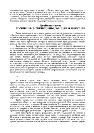 представления напоминают о прежних событиях такого же рода. Праздник этот —
часть традиции. Упоминание основателя праздника — будь это мифический отец
всех благ, которые тут в изобилии, предки, или, как в более холодных современных
обществах, просто богатый жертвователь, — ручательство того, что традиция не
угаснет, праздники будут повторяться. Праздники призывают новые праздники, и
благодаря плотности вещей и людей приумножается жизнь.

                 Двойная масса:
      МУЖЧИНЫ И ЖЕНЩИНЫ, ЖИВЫЕ И МЕРТВЫЕ
      Самая надежная и часто единственная для массы возможность сохранить
себя — наличие второй массы, с которой она соотносится. Меряются ли они силами,
играючи или всерьез угрожают друг другу, — вид или яркий образ другой массы
позволяет первой не распасться. На одной стороне тесно стоят ноги, образуя лес, а
глаза в это время пристально смотрят в глаза напротив. Руки движутся в общем
ритме, а уши в это время настороженно ждут крика с другой стороны.
      Физически человек среди своих, он движется вместе с ними в привычном и
естественном единстве. Но любопытство его, ожидание или страх концентрируются
на другой группе, отделенной расстоянием. Если она в поле зрения, то притягивает
взгляд, если ее нельзя увидеть, то можно услышать. От действий или намерений
второй группы зависит все, что делает первая. Те, кто далеко, воздействуют на тех,
кто рядом. Важное для обеих сторон противостояние изменяет степень
концентрации внутри каждой из групп. Поскольку те, напротив, не разошлись, и
мы должны оставаться вместе. Острота отношений между двумя группами
воспринимается как напряженность внутри своей собственной. Если это происхо-
дит в рамках ритуализованной игры, демонстрировать напряженность считается
постыдным: нельзя раскрывать себя перед противником. Если же угроза реальна, и
речь действительно идет о жизни и смерти, напряженность превращется в броню
решительного и единодушного отпора.

      73

       Во всяком случае, одна масса сохраняет жизнь другой, причем
предполагается, что они примерно равны по величине и интенсивности. Чтобы
остаться массой, нельзя иметь слишком превосходящего по силам противника, по
крайней мере, нельзя считать его слишком превосходящим. Если возникнет
ощущение, что противник слишком силен, стремление спастись выльется в
массовое бегство, а если оно бесполезно, масса преобразуется в панику, где каждый
будет стараться спастись в одиночку. Но не этот случай нас сейчас интересует. Для
образования двухмассовой системы, как это еще можно назвать, требуется
ощущение приблизительного равенства сил с обеих сторон.
       Чтобы понять, как возникли эти системы, надо исходить из наличия в
человеческом обществе трех коренных противоположностей. Они налицо всюду,
где есть люди, и всюду осознаны. Первая и наиболее бросающаяся в глаза — проти-
воположность мужчин и женщин; вторая — противоположность живых и мертвых;
третья, о которой почти только и думают сегодня, когда речь заходит о двух
противостоящих друг другу массах, — противоположность друзей и врагов.
       Если посмотреть на первое разделение, то есть разделение на мужчин и
женщин, трудно сразу понять, какая здесь связь с образованием двойных масс.
Мужчины и женщины, как известно, живут вместе семьями. Они, конечно, могут
иметь разные склонности, но с трудом представляешь себе, как они стоят друг
против друга отдельными возбужденными толпами. Чтобы понять, в какие формы
 
