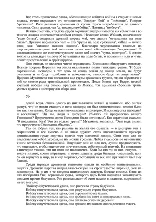 Все столь привычные слова, обозначающие события войны в старых и новых
языках, точно выражают это отношение. Говорят "бой" и "побоище". Говорят
"сражение". Реки делаются красными от крови. Враги истребляются до единого
человека. Сами сражаются "до последнего бойца". Пленных "не берут".
       Важно отметить, что даже груда мертвых воспринимается как единство и во
многих языках описывается особым словом. Немецкое слово Walstatt, означающее
"поле битвы", содержит древний корень wal, что значит "оставшиеся на поле
битвы". Древнее норманское valr — это "трупы на поле сражения", valhail — не что
иное, как "жилище павших воинов". Благодаря чередованию гласных из
староверхненемецкого wal возникло слово woul, обозначающее "поражение". В
англосаксонском же соответствующее слово wol значит "чума, поветрие". В основе
всех этих слов, идет ли речь об оставшихся на поле битвы, о поражении или о чуме,
лежит представление о груде трупов.
       Оно отнюдь не является чисто германским. Его можно обнаружить повсюду.
В стихе пророка Иеремии вся земля оказывается полем гниющих трупов: "И будут
пораженные Господом в тот день от конца земли до конца земли, не будут
оплаканы и не будут прибраны и похоронены, навозом будут на лице земли".
Пророка Мухаммеда так впечатлил вид груды вражеских трупов, что он обратился к
ней со своего рода триумфальной проповедью. После битвы при Бедре, первой
крупной победы над своими врагами из Мекки, "он приказал сбросить трупы
убитых врагов в цистерну для сбора дож-

      79

       девой воды. Лишь одного из них завалили землей и камнями, ибо он так
распух, что не могли стащить с него панцирь; он был единственным, велено было
его так и оставить. Когда остальные оказались в цистерне, Мухаммед стал перед ней
и воскликнул: "Эй вы, люди в цистерне! Сбылось ли пророчество вашего
Господина? Пророчество моего Господина было истинным". Его соратники сказали:
"О посланник Бога! Это же только трупы!" Мухаммед возразил: "Они ведь знают,
что пророчество Господина сбылось".
       Так он собрал тех, кто раньше не желал его слушать, — в цистерне они в
сохранности и все вместе. Я не знаю другого столь впечатляющего примера
приписывания груде мертвых врагов черт массовой жизни. Сами они уже не
представляют собой угрозы, но им можно грозить. Любая гнусность по отношению
к ним останется безнаказанной. Ощущают они ее или нет, лучше предположить,
что ощущают, чтобы еще острее почувствовать собственный триумф. Их скопление
в цистерне таково, что ни один не шелохнется. Если бы кто-то из них очнулся, —
вокруг никого, кроме мертвецов, и нечем дышать среди бывших товарищей; если
бы он вернулся в мир, то в мир мертвых, состоящий из тех, кто при жизни был ему
близок.
       Среди народов древности египтяне слыли не особенно воинственными:
энергия Древнего царства направлялась скорее на строительство пирамид, чем на
завоевания. Но и им в те времена приходилось затевать боевые походы. Один из
них изобразил Уне, верховный судья, которого царь Пепи назначил командовать
походом против бедуинов. Уне рассказывает об этом походе в надписи, вырезанной
на его могиле:
       "Войску сопутствовала удача, оно рассекло страну бедуинов.
       Войску сопутствовала удача, оно разрушило страну бедуинов.
       Войску сопутствовала удача, оно опрокинуло их башни.
       Войску сопутствовала удача, оно срубило их фиги и виноградные лозы.
       Войску сопутствовала удача, оно спалило огнем их деревни.
       Войску сопутствовала удача, оно сразило их воинов много десятков тысяч.
 
