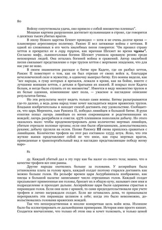 80

       Войску сопутствовала удача, оно привело с собой множество пленных".
       Мощная картина разрушения достигает кульминации в строке, где говорится
о десятках тысяч убитых врагов.
       В эпоху Нового царства Египет проводил — хотя и не очень долгое время —
планомерно агрессивную политику. Рамзес II вел затяжные войны с хеттами. В
одной из сложенных в его честь хвалебных песен говорится: "Он прошел страну
хеттов и превратил ее в гору трупов, как мрачная Шехмет во время чумы".
Согласно мифу, львиноголовая богиня Шехмет учинила кровавую резню среди
непокорных людей. Она осталась богиней войны и сражений. Автор хвалебной
песни связывает представление о горе трупов хеттов с жертвами эпидемии, что для
нас уже не ново.
       В своем знаменитом рассказе о битве при Кадете, где он разбил хеттов,
Рамзес II повествует о том, как он был отрезан от своих войск и, благодаря
нечеловеческой силе и мужеству, в одиночку выиграл битву. Его воины видели, как
"все народы, в гущу которых я врезался, лежали в крови, как на бойне, вместе с
лучшими воинами хеттов, с детьми и братьями их князей. Я покрыл поле Кадета
белым, и негде было ступить от их множества". Имеется в виду множество трупов и
их белые одеяния, изменившие цвет поля, — ужасное и наглядное описание
результатов битвы.
       Но эти результаты могут видеть только сами воины. Битвы разыгрываются
где-то далеко, а ведь дома народ тоже хочет насладиться видом вражеских трупов.
Владыки изобретательны и находят способ доставить ему удовольствие. Сообщает-
ся, что царь Меренпта, сын Рамзеса II, победил ливийцев в большой битве. В руки
египтян попал лагерь ливийцев со всеми сокровищами и родственниками их
вождей; лагерь разграбили и сожгли. 9376 пленников пополнили добычу. Но этого
оказалось мало: чтобы продемонстрировать дома количество мертвых ливийцев,
убитым отрезали половые органы; если они были обрезанными, довольствовались
руками; добычу грузили на ослов. Позже Рамзесу III снова пришлось сражаться с
ливийцами. Количество трофеев на этот раз составило 12535 штук. Ясно, что эти
жуткие вьюки представляют собой не что иное, как горы мертвых врагов,
приведенные в транспортабельный вид и наглядно представляющие победу всему
наро-

     81

      ду. Каждый убитый дал в эту гору как бы налог со своего тела; важно, что в
качестве трофеев все они равны.
      Другие народы охотились больше за головами. У ассирийцев была
установлена плата за голову врага, каждый солдат поэтому старался доставить как
можно больше голов. На рельефе времен царя Ассурбанипала изображено, как
писцы в большой палатке записывают число отрезанных голов. Каждый солдат
предъявляет принесенные им головы, бросает их в общую кучу, называет свое имя и
подразделение и проходит дальше. Ассирийские цари были одержимы страстью к
пирамидам голов. Если они шли с армией, то сами председательствовали при учете
трофеев и лично награждали солдат. Если же оставались дома, то приказывали
переправлять эти пирамиды целиком к себе; когда это было невозможно, до-
вольствовались головами вражеских вождей.
      Так что непосредственная и вполне конкретная цель войн ясна. Излишне
было бы иллюстрировать ее дальнейшими примерами. История ими просто кишит.
Создается впечатление, что только об этом она и хочет толковать, и только ценой
 