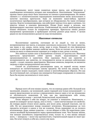 бованными; могут также появиться новые массы, для возбуждения и
освобождения потенциала которых они понадобятся. Окостеневшие "пенсионные"
группы такого рода могут быть извлечены из спячки и реактивированы. Их можно
оживить и с незначительными структурными изменениями вновь использовать в
качестве массовых кристаллов. Едва ли возможно какое-нибудь крупное
политическое преобразование, при котором не обнаружились бы такие отставные
группы. Будучи гальванизированы, они действуют иногда столь ярко и активно, что
кажутся новым и опасным феноменом. Позже будет видно в деталях, как
функционируют массовые кристаллы. Свойственный им способ возбуждения масс
можно объяснить только на конкретных примерах. Кристаллы имеют разную
внутреннюю организацию и пробуждают поэтому разного рода массы. С целым
рядом их мы познакомимся дальше по ходу исследования.

                              Массовые символы
      Коллективные единства, состоящие не из людей и, тем не менее,
воспринимаемые как массы, я называю массовыми символами. Это такие единства,
как зерно и лес, дождь, песок, ветер, море и огонь. Каждый из этих феноменов
заключает в себе крайне важные свойства массы. Хотя он состоит не из людей, но
похож на массу и символически замещает ее в мифах и снах, речах и песнях.
      Эти символы нужно ясно и безошибочно отличать от кристаллов. Массовые
кристаллы представляют собой группы людей, выделяющиеся своей
организованностью и единством. Они задуманы были как единство и
воспринимаются как единство, но складываются всегда из реально действующих
людей — солдат, монахов, оркестрантов. Массовые символы, напротив, не являются
людьми и лишь воспринимаются как масса.
      Способ их углубленного рассмотрения здесь на первый взгляд может
показаться не соответствующим самому предмету. Но потом мы увидим, что к
самой массе можно подходить таким новым и многообещающим образом. Это как
бы естественный свет, которым она освещается благодаря созерцанию ее символов;
было бы неумно заслониться от этого света.

      87

                                       Огонь

       Прежде всего об огне можно сказать, что он повсюду равен себе: большой или
маленький, неважно, где возникший, давно горящий или только вспыхнувший — в
нашем представлении он всегда в определенном смысле один и тот же независимо
от обстоятельств появления. В том, как мы представляем себе огонь,
подразумевается пожар — могучий, безжалостный, неумолимый.
       Огонь вбирает в себя все вокруг, он ухватист и ненасытен. Неистовость, с
какой он пожирает целые города, леса и степи, — самое впечатляющее его свойство.
До пожара дерево стояло возле дерева, дом возле дома, каждый отдельно, сам по
себе. Но все разделенное пожар соединяет мгновенно. Изолированные до того
предметы исчезают в одном и том же пламени. Огонь уравнивает их до полного
исчезновения. Дома, живые существа — он все вбирает в себя. Не перестаешь удив-
ляться всеобщей беспомощности перед прикосновением огня. Чем больше жизни,
тем меньше способность сопротивляться огню; только то, в чем жизни меньше
всего, — минералы — могут ему противостоять. Стремительный порыв не знает гра-
ниц. Он хочет втянуть в себя все, и всего ему мало.
 