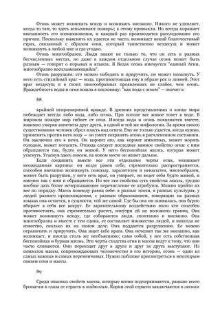 Огонь может возникать всюду и возникать внезапно. Никого не удивляет,
когда то там, то здесь вспыхивают пожары; к этому привыкли. Но всегда поражает
внезапность его возникновения, и каждый раз производится расследование его
причин. Поскольку выяснить их удается не часто, возникает некий благочестивый
страх, связанный с образом огня, который таинственно вездесущ и может
возникнуть в любой миг и где угодно.
      Огонь многообразен. Люди знают не только то, что он есть в разных
бесчисленных местах, но даже в каждом отдельном случае огонь может быть
разным — говорят о порывах и языках. В Ведах огонь именуется "единый Агни,
многообразно воспламеняющийся".
      Огонь разрушим: его можно победить и приручить, он может погаснуть. У
него есть стихийный враг — вода, противостоящая ему в образе рек и ливней. Этот
враг вездесущ и в своих многообразных проявлениях не слабее, чем огонь.
Враждебность воды и огня вошла в пословицу: "как вода с огнем" — значит в

      88

      крайней непримиримой вражде. В древних представлениях о конце мира
побеждает всегда либо вода, либо огонь. При потопе все живое тонет в воде. В
мировом пожаре мир гибнет от огня. Иногда вода и огонь появляются вместе,
взаимно умеряя аппетиты друг друга, в одной и той же мифологии. За время своего
существования человек обрел власть над огнем. Ему не только удается, когда нужно,
применять против него воду — он умеет сохранять огонь в расчлененном состоянии.
Он заключил его в печи. Он кормит его, как кормят животных, может морить
голодом, может погасить. Отсюда следует последнее важное свойство огня: с ним
обращаются так, будто он живой. У него беспокойная жизнь, которая может
угаснуть. Угаснув здесь совсем, на новом месте он живет дальше.
      Если соединить вместе все эти отдельные черты огня, возникает
неожиданная картина: он везде равен себе, стремительно распространяется,
способен внезапно возникнуть повсюду, заразителен и ненасытен, многообразен,
может быть разрушен, у него есть враг, он умирает, он ведет себя будто живой, и
именно так с ним и обращаются. Но все эти свойства суть свойства массы, трудно
вообще дать более исчерпывающее перечисление ее атрибутов. Можно пройти их
все по порядку. Масса повсюду равна себе: в разные эпохи, в разных культурах, у
людей разного происхождения, с разным образованием, говорящих на разных
языках она остается, в сущности, той же самой. Где бы она ни появилась, она бурно
вбирает в себя все вокруг. Ее заразительному воздействию мало кто способен
противостоять, она стремительно растет, изнутри ей не положено границ. Она
может возникнуть всюду, где собираются люди, спонтанно и внезапно. Она
многообразна и вместе с тем едина, ее составляет множество людей, и никогда не
известно, сколько их на самом деле. Она поддается разрушению. Ее можно
ограничить и приручить. Она ищет себе врага. Она исчезает так же внезапно, как
возникает, и иногда столь же необъяснимо; само собой, у нее есть собственная
беспокойная и бурная жизнь. Эти черты сходства огня и массы ведут к тому, что они
часто сливаются. Они переходят друг в друга и друг за друга выступают. Из
символов массы, сопровождающих человечество в его истории, огонь — один из
самых важных и самых переменчивых. Нужно поближе присмотреться к некоторым
связям огня и массы.

      89

      Среди опасных свойств массы, которые всеми подчеркиваются, раньше всего
бросается в глаза ее страсть к поджогам. Корни этой страсти заключаются в лесном
 