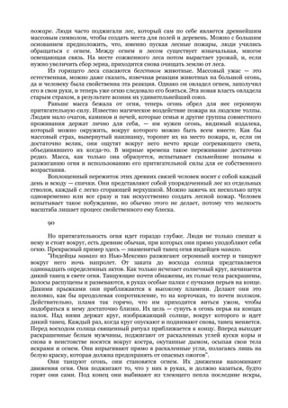 пожаре. Люди часто поджигали лес, который сам по себе является древнейшим
массовым символом, чтобы создать места для полей и деревень. Можно с большим
основанием предположить, что, именно пуская лесные пожары, люди учились
обращаться с огнем. Между огнем и лесом существует изначальная, многое
освещающая связь. На месте сожженного леса потом вырастает урожай, и, если
нужно увеличить сбор зерна, приходится снова очищать землю от леса.
       Из горящего леса спасаются бегством животные. Массовый ужас — это
естественная, можно даже сказать, извечная реакция животных на большой огонь,
да и человеку была свойственна эта реакция. Однако он овладел огнем, заполучил
его в свои руки, и теперь уже огню следовало его бояться. Эта новая власть овладела
старым страхом, в результате возник их удивительнейший союз.
       Раньше масса бежала от огня, теперь огонь обрел для нее огромную
притягательную силу. Известно магическое воздействие пожара на людские толпы.
Людям мало очагов, каминов и печей, которые семьи и другие группы совместного
проживания держат лично для себя, — им нужен огонь, видимый издалека,
который можно окружить, вокруг которого можно быть всем вместе. Как бы
массовый страх, вывернутый наизнанку, торопит их на место пожара, и, если он
достаточно велик, они ощутят вокруг него нечто вроде согревающего света,
объединявшего их когда-то. В мирные времена такое переживание достаточно
редко. Масса, как только она образуется, испытывает сильнейшие позывы к
разжиганию огня и использованию его притягательной силы для ее собственного
возрастания.
       Воплощенный пережиток этих древних связей человек носит с собой каждый
день и всюду — спички. Они представляют собой упорядоченный лес из отдельных
стволов, каждый с легко сгорающей верхушкой. Можно зажечь их несколько штук
одновременно или все сразу и так искусственно создать лесной пожар. Человек
испытывает такое побуждение, но обычно этого не делает, потому что мелкость
масштаба лишает процесс свойственного ему блеска.

      90

      Но притягательность огня идет гораздо глубже. Люди не только спешат к
нему и стоят вокруг, есть древние обычаи, при которых они прямо уподобляют себя
огню. Прекрасный пример здесь — знаменитый танец огня индейцев навахо.
      "Индейцы навахо из Нью-Мексико разжигают огромный костер и танцуют
вокруг него ночь напролет. От заката до восхода солнца представляется
одиннадцать определенных актов. Как только исчезает солнечный круг, начинается
дикий танец в свете огня. Танцующие почти обнажены, их голые тела раскрашены,
волосы распущены и развеваются, в руках особые палки с пучками перьев на конце.
Дикими прыжками они приближаются к высокому пламени. Делают они это
неловко, как бы преодолевая сопротивление, то на корточках, то почти ползком.
Действительно, пламя так горячо, что им приходится виться ужом, чтобы
подобраться к нему достаточно близко. Их цель — сунуть в огонь перья на концах
палок. Над ними держат круг, изображающий солнце, вокруг которого и идет
дикий танец. Каждый раз, когда круг опускают и поднимают снова, танец меняется.
Перед восходом солнца священный ритуал приближается к концу. Вперед выходят
раскрашенные белым мужчины, поджигают от раскаленных углей куски коры и
снова в неистовстве носятся вокруг костра, окутанные дымом, осыпая свои тела
искрами и огнем. Они впрыгивают прямо в раскаленные угли, полагаясь лишь на
белую краску, которая должна предохранять от опасных ожогов".
      Они танцуют огонь, они становятся огнем. Их движения напоминают
движения огня. Они поджигают то, что у них в руках, и должно казаться, будто
горят они сами. Под конец они выбивают из тлеющего пепла последние искры,
 