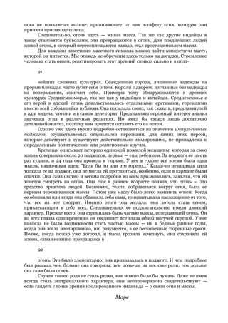 пока не появляется солнце, принимающее от них эстафету огня, которую они
приняли при заходе солнца.
      Следовательно, огонь здесь — живая масса. Так же как другие индейцы в
танце становятся буйволами, эти превращаются в огонь. Для позднейших людей
живой огонь, в который перевоплощаются навахо, стал просто символом массы.
      Для каждого известного массового символа можно найти конкретную массу,
которой он питается. Мы отнюдь не обречены здесь только на догадки. Стремление
человека стать огнем, реактивировать этот древний символ сильно и в позд-

      91

       нейших сложных культурах. Осажденные города, лишенные надежды на
прорыв блокады, часто губят себя огнем. Короли с двором, изгнанные без надежды
на возвращение, сжигают себя. Примеры тому обнаруживаются в древних
культурах Средиземноморья, так же как у индийцев и китайцев. Средневековье с
его верой в адский огонь довольствовалось отдельными еретиками, горевшими
вместо всей собравшейся публики. Она посылала своих, так сказать, представителей
в ад и видела, что они и в самом деле горят. Представляет огромный интерес анализ
значения огня в различных религиях. Но имел бы смысл лишь достаточно
детальный анализ, поэтому нам придется оставить его на потом.
       Однако уже здесь нужно подробно остановиться на значении импульсивных
поджогов, осуществляемых отдельными персонами, для самих этих персон,
которые действуют и существуют действительно изолированно, не принадлежа к
определенным политическим или религиозным кругам.
       Крепелин описывает историю одинокой пожилой женщины, которая за свою
жизнь совершила около 20 поджогов, первые — еще ребенком. За поджоги ее шесть
раз судили, и 24 года она провела в тюрьме. У нее в голове все время была одна
мысль, навязчивая идея: "Если бы то или это горело..." Какая-то невидимая сила
толкала ее на поджог, она не могла ей противиться, особенно, если в кармане были
спички. Она сама охотно и весьма подробно во всем признавалась, заявляя, что ей
хочется смотреть на огонь. Она еще в раннем возрасте поняла, что огонь — это
средство привлечь людей. Возможно, толпа, собравшаяся вокруг огня, была ее
первым переживанием массы. Потом уже массу было легко заменить огнем. Когда
ее обвиняли или когда она обвиняла себя сама, то испытывала наслаждение от того,
что все на нее смотрят. Именно этого она желала: она хотела стать огнем,
привлекающим к себе всех. Следовательно, ее поджигательство имело двоякий
характер. Прежде всего, она стремилась быть частью массы, созерцающей огонь. Он
во всех глазах одновременно, он соединяет все глаза одной могучей скрепой. У нее
никогда не было возможности стать частью массы — ни в бедные ранние годы,
когда она жила изолированно, ни, разумеется, в ее бесконечные тюремные сроки.
Позже, когда пожар уже догорал, и масса грозила исчезнуть, она сохраняла ей
жизнь, сама внезапно превращаясь в

      92

      огонь. Это было элементарно: она признавалась в поджоге. И чем подробнее
был рассказ, чем больше она говорила, тем доль-ше на нее смотрели, тем дольше
она сама была огнем.
      Случаи такого рода не столь редки, как можно было бы думать. Даже не имея
всегда столь экстремального характера, они неопровержимо свидетельствуют —
если глядеть с точки зрения изолированного индивида — о связи огня и массы.

                                        Море
 