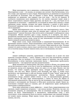 Море многократно, оно в движении, в собственной тесной внутренней связи.
Многократное в нем — это волны, из которых оно состоит. Они бесчисленны, того,
кто в море, они окружают со всех сторон. Равномерность их движения не исключает
их различий по величине. Они не бывают в покое. Ветер, приходящий извне,
направляет их движение: они ударяют туда или сюда — все по его приказу. В
плотности соединения волн выражается то, что охотно ощущают также люди в
массе: податливость каждого перед другими, как будто он — они, как будто он не
отграничен от остальных — зависимость, из которой не может быть выхода, а также
ощущение мощи, порыва, которое она дарит каждому, а значит и всем вместе.
Подлинной природы связи между людьми мы не знаем. И море не объясняет ее,
оно ее выражает.
       Кроме многократности волн у моря есть еще многократность капель. Они,
однако, остаются каплями лишь пока не связаны друг с другом. В их малости и
разделенное™ сквозит бессилие. Они почти ничто и вызывают в наблюдателе лишь
сострадание. Можно опустить руку в воду, поднять ее и смотреть, как вяло и
поодиночке скатываются капли. Им сострадаешь как безнадежно одиноким людям.
Капли считаются только тогда, когда их уже невозможно сосчитать, когда они
вместе мощной волной устремляются ввысь.
       Море имеет голос, очень изменчивый и слышимый безостановочно. В его
интонации тысячи голосов. Люди вкладывают в него многое: терпение, боль, гнев.
Но самое впечатляющее в этом голосе — его густота. Море никогда не спит. Человек
слышит его днем и ночью, сквозь годы и десятилетия; он знает, что мог бы слышать
его и столетия назад. В своем тяжком покое, как и в возмущении, оно напо-

     93

      минает особенное существо, единственно с которым оно и делит эти свои
качества в полном объеме, — массу. Однако у него есть еще постоянство, которого
ей недостает. Оно не иссякает и не исчезает время от времени, оно есть всегда.
Величайшему и вечно тщетному стремлению массы — стремлению продолжать
существовать — оно предстоит как уже осуществленное.
      Море всеохватно и ненаполнимо. Все реки, потоки и облака, вся земная вода
могла бы излиться в море, и его бы от этого не прибавилось: оно будто бы никогда
не меняется, всегда есть ощущение, будто это одно и то же море. Значит, оно так
велико, что может служить примером массе, которая всегда стремится стать
больше, чем она есть. Массе хочется стать большой, как море, и, чтобы этого
достигнуть, она притягивает к себе все больше людей. В слове "океан" море как бы
возводится в свое церемониальное достоинство. Океан универсален, он
дотягивается всюду, омывает любую землю, в нем, по представлениям древних,
плавает Земля. Не будь море ненаполнимым, у массы не было бы образа ее
собственной ненасытности. Она не могла бы так осознавать свое глубокое и темное
влечение к поглощению все большего и ббль-шего количества людей. Океан же,
естественно стоящий перед ее глазами, дает ей мифическое право необоримого
стремления к универсальности.
      Хотя море изменчиво в своих аффектах — может быть умиротворенным или
грозным, может взорваться штормом, — оно всегда налицо. Известно, где оно: его
положение открыто, не замаскировано. Оно не возникает вдруг там, где прежде
ничего не было. Таинственность и внезапность, свойственные огню, у него
отсутствуют: огонь появляется будто из ничего, выпрыгивает как опасный хищник,
его можно ждать повсюду. Моря ждешь только там, где, как совершенно точно
знаешь, оно есть.
 