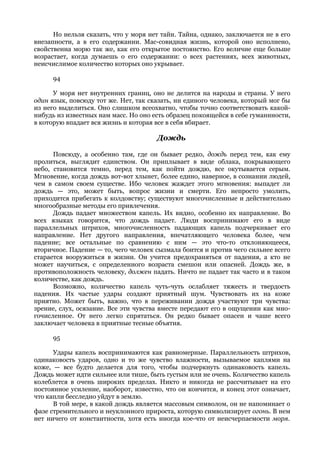 Но нельзя сказать, что у моря нет тайн. Тайна, однако, заключается не в его
внезапности, а в его содержании. Мас-совидная жизнь, которой оно исполнено,
свойственна морю так же, как его открытое постоянство. Его величие еще больше
возрастает, когда думаешь о его содержании: о всех растениях, всех животных,
неисчислимое количество которых оно укрывает.

      94

      У моря нет внутренних границ, оно не делится на народы и страны. У него
один язык, повсюду тот же. Нет, так сказать, ни единого человека, который мог бы
из него выделиться. Оно слишком всеохватно, чтобы точно соответствовать какой-
нибудь из известных нам масс. Но оно есть образец покоящейся в себе гуманнности,
в которую впадает вся жизнь и которая все в себя вбирает.

                                      Дождь

      Повсюду, а особенно там, где он бывает редко, дождь перед тем, как ему
пролиться, выглядит единством. Он приплывает в виде облака, покрывающего
небо, становится темно, перед тем, как пойти дождю, все окутывается серым.
Мгновение, когда дождь вот-вот хлынет, более едино, наверное, в сознании людей,
чем в самом своем существе. Ибо человек жаждет этого мгновения: выпадет ли
дождь — это, может быть, вопрос жизни и смерти. Его непросто умолить,
приходится прибегать к колдовству; существуют многочисленные и действительно
многообразные методы его привлечения.
      Дождь падает множеством капель. Их видно, особенно их направление. Во
всех языках говорится, что дождь падает. Люди воспринимают его в виде
параллельных штрихов, многочисленность падающих капель подчеркивает его
направление. Нет другого направления, впечатляющего человека более, чем
падение; все остальные по сравнению с ним — это что-то отклоняющееся,
вторичное. Падение — то, чего человек сызмала боится и против чего сильнее всего
старается вооружиться в жизни. Он учится предохраняться от падения, а кто не
может научиться, с определенного возраста смешон или опасней. Дождь же, в
противоположность человеку, должен падать. Ничто не падает так часто и в таком
количестве, как дождь.
      Возможно, количество капель чуть-чуть ослабляет тяжесть и твердость
падения. Их частые удары создают приятный шум. Чувствовать их на коже
приятно. Может быть, важно, что в переживании дождя участвуют три чувства:
зрение, слух, осязание. Все эти чувства вместе передают его в ощущении как мно-
гочисленное. От него легко спрятаться. Он редко бывает опасен и чаше всего
заключает человека в приятные тесные объятия.

      95

      Удары капель воспринимаются как равномерные. Параллельность штрихов,
одинаковость ударов, одно и то же чувство влажности, вызываемое каплями на
коже, — все будто делается для того, чтобы подчеркнуть одинаковость капель.
Дождь может идти сильнее или тише, быть густым или не очень. Количество капель
колеблется в очень широких пределах. Никто и никогда не рассчитывает на его
постоянное усиление, наоборот, известно, что он кончится, и конец этот означает,
что капли бесследно уйдут в землю.
      В той мере, в какой дождь является массовым символом, он не напоминает о
фазе стремительного и неуклонного прироста, которую символизирует огонь. В нем
нет ничего от константности, хотя есть иногда кое-что от неисчерпаемости моря.
 