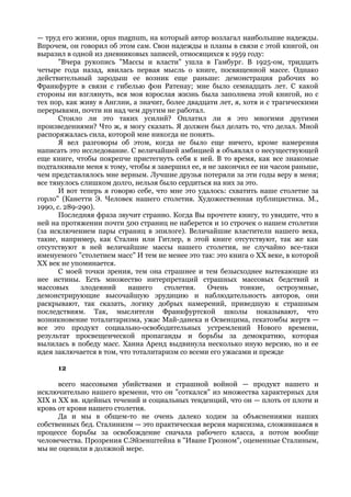 — труд его жизни, opus magnum, на который автор возлагал наибольшие надежды.
Впрочем, он говорил об этом сам. Свои надежды и планы в связи с этой книгой, он
выразил в одной из дневниковых записей, относящихся к 1959 году:
       "Вчера рукопись "Массы и власти" ушла в Гамбург. В 1925-ом, тридцать
четыре года назад, явилась первая мысль о книге, посвященной массе. Однако
действительный зародыш ее возник еще раньше: демонстрация рабочих во
Франкфурте в связи с гибелью фон Ратенау; мне было семнадцать лет. С какой
стороны ни взглянуть, вся моя взрослая жизнь была заполнена этой книгой, но с
тех пор, как живу в Англии, а значит, более двадцати лет, я, хотя и с трагическими
перерывами, почти ни над чем другим не работал.
       Стоило ли это таких усилий? Оплатил ли я это многими другими
произведениями? Что ж, я могу сказать. Я должен был делать то, что делал. Мной
распоряжалась сила, которой мне никогда не понять.
       Я вел разговоры об этом, когда не было еще ничего, кроме намерения
написать это исследование. С величайшей амбицией я объявлял о несуществующей
еще книге, чтобы покрепче пристегнуть себя к ней. В то время, как все знакомые
подталкивали меня к тому, чтобы я завершил ее, я не закончил ее ни часом раньше,
чем представлялось мне верным. Лучшие друзья потеряли за эти годы веру в меня;
все тянулось слишком долго, нельзя было сердиться на них за это.
       И вот теперь я говорю себе, что мне это удалось: схватить наше столетие за
горло" (Канетти Э. Человек нашего столетия. Художественная публицистика. М.,
1990, с. 289-290).
       Последняя фраза звучит странно. Когда Вы прочтете книгу, то увидите, что в
ней на протяжении почти 500 страниц не наберется и 10 строчек о нашем столетии
(за исключением пары страниц в эпилоге). Величайшие властители нашего века,
такие, например, как Сталин или Гитлер, в этой книге отсутствуют, так же как
отсутствуют в ней величайшие массы нашего столетия, не случайно все-таки
именуемого "столетием масс" И тем не менее это так: это книга о XX веке, в которой
XX век не упоминается.
       С моей точки зрения, тем она страшнее и тем безысходнее вытекающие из
нее истины. Есть множество интерпретаций страшных массовых бедствий и
массовых      злодеяний    нашего    столетия.   Очень     тонкие,     остроумные,
демонстрирующие высочайшую эрудицию и наблюдательность авторов, они
раскрывают, так сказать, логику добрых намерений, приведшую к страшным
последствиям. Так, мыслители Франкфуртской школы показывают, что
возникновение тоталитаризма, ужас Май-данека и Освенцима, гекатомбы жертв —
все это продукт социально-освободительных устремлений Нового времени,
результат просвещенческой пропаганды и борьбы за демократию, которая
вылилась в победу масс. Ханна Аренд выдвинула несколько иную версию, но и ее
идея заключается в том, что тоталитаризм со всеми его ужасами и прежде

      12

      всего массовыми убийствами и страшной войной — продукт нашего и
исключительно нашего времени, что он "соткался" из множества характерных для
XIX и XX вв. идейных течений и социальных тенденций, что он — плоть от плоти и
кровь от крови нашего столетия.
      Да и мы в общем-то не очень далеко ходим за объяснениями наших
собственных бед. Сталинизм — это практическая версия марксизма, сложившаяся в
процессе борьбы за освобождение сначала рабочего класса, а потом вообще
человечества. Прозрения С.Эйзенштейна в "Иване Грозном", оцененные Сталиным,
мы не оценили в должной мере.
 