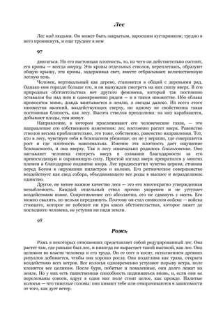 Лес

      Лес над людьми. Он может быть закрытым, заросшим кустарником; трудно в
него проникнуть, и еще труднее в нем

      97

      двигаться. Но его настоящая плотность, то, из чего он действительно состоит,
его кроны — всегда вверху. Эти кроны отдельных стволов, переплетаясь, образуют
общую крышу, эти кроны, задерживая свет, вместе отбрасывают величественную
лесную тень.
      Человек, вертикальный как дерево, становится в общий с деревьями ряд.
Однако они гораздо больше его, и он вынужден смотреть на них снизу вверх. В его
природных обстоятельствах нет другого феномена, который так постоянно
оставался бы над ним и одновременно рядом — и в таком множестве. Ибо облака
проносятся мимо, дождь впитывается в землю, а звезды далеко. Из всего этого
множества явлений, воздействующих сверху, ни одному не свойственна такая
постоянная близость, как лесу. Высота стволов преодолима: на них карабкаются,
добывают плоды, там живут.
      Направление, в котором прослеживают его человеческие глаза, — это
направление его собственного изменения: лес постоянно растет вверх. Равенство
стволов весьма приблизительно, это тоже, собственно, равенство направления. Тот,
кто в лесу, чувствует себя в безопасном убежище; он не у вершин, где совершается
рост и где плотность максимальна. Именно эта плотность дает ощущение
безопасности, и она вверху. Так в лесу изначально родилось благоговение. Оно
заставляет человека смотреть вверх в сознании благодарности за его
превосходящую и охраняющую силу. Простой взгляд вверх превратился у многих
племен в благодарное поднятие взора. Лес предвосхитил чувство церкви, стояния
перед Богом в окружении пилястров и колонн. Его ритмическое совершенство
воздействует как свод собора, объединяющего все роды в высшее и неразделимое
единство.
      Другое, не менее важное качество леса — это его многократно утвержденная
незыблемость. Каждый отдельный ствол прочно укоренен и не уступает
воздействиям извне. Сопротивление его абсолютно, его не сдвинуть с места. Его
можно свалить, но нельзя передвинуть. Поэтому он стал символом войска — войска
стоящего, которое не побежит ни при каких обстоятельствах, которое ляжет до
последнего человека, не уступив ни пяди земли.

      98

                                        Рожь

      Рожь в некоторых отношениях представляет собой редуцированный лес. Она
растет там, где раньше был лес, и никогда не вырастает такой высокой, как лес. Она
целиком во власти человека и его труда. Он ее сеет и косит, исполнением древних
ритуалов добивается, чтобы она хорошо росла. Она податлива как трава, открыта
воздействию всех ветров. Все колосья одновременно уступают порыву ветра, поле
клонится все целиком. После бури, побитые и поваленные, они долго лежат на
земле. Но у них есть таинственная способность подниматься вновь, и, если они не
переломаны совсем, вдруг в один миг поле стоит целое, как прежде. Налитые
колосья — что тяжелые головы: они кивают тебе или отворачиваются в зависимости
от того, как дует ветер.
 