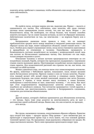 поделить ветер, прибегают к знаменам, чтобы обозначить ими воздух над собою как
свою собственность.

     100

                                      Песок

      Из свойств песка, которые важны для нас, выделим два. Первое — малость и
одинаковость его частиц. Это, собственно, одно качество, ибо люди считают
частицы песка одинаковыми только потому, что они так малы. Второе — это
бесконечность песка. Он необозрим, его всегда больше, чем человек способен
охватить взглядом. Где он лежит малыми кучками, на него не обращают внимания.
Действительно величествен он там, где неисчислим — на морском берегу или в
пустыне.
      Беспрерывное движение песка привело к тому, что он занимает
приблизительно среднее место между жидкими и твердыми символами массы. Он
образует волны как море, может взвихриться облаком; самый тонкий песок — это
пыль. Особую роль играют угрожающие пески, когда песок становится агрессивным
и враждебным по отношению к человеку. Однообразие, громадность и
безжизненность пустыни воздействуют на человека с непреодолимой силой: ведь
она состоит из бесчисленных одинаковых частиц. Она затопляет его как море,
только коварно медленно и долго.
      Отношение человека к пескам пустыни предопределило некоторые из его
позднейших позиций, борьбу, которую ему приходилось выдерживать с огромными
стаями совсем маленьких врагов. Опустошающее воздействие песков переходило к
стаям саранчи. Для возделывателей растений она страшна так же, как пески, она
оставляет за собой пустыню.
      Можно удивляться тому, что некогда песок стал символизировать потомство.
Но факты, известные с библейских времен, показывают, сколь мощно желание
иметь бесчисленное потомство. Причем главное в нем не только качество. Разуме-
ется, каждый желает себе целый отряд могучих и отважных сынов. Однако в
отдаленном будущем, как сумме жизней поколений, видится уже нечто большее,
чем группы и отряды, и тогда желают массу потомков, а самая большая,
необозримая и неисчислимая из масс, известных человеку, — это песок. Как мало
при этом подразумеваются индивидуальные качества потомков, видно из
подобного же китайского символа. Там потомство сравнивается с тучей саранчи, и
такие качества, как многочисленность, единство и беспрерывность следования,
считаются для потомства обязательными.

      101
      Другой символ, который в Библии применяется для обозначения потомства,
— это звезды. Здесь тоже упор делается на неисчислимость; речь не идет о
достоинствах одной особенной звезды. Важно еще, что они остаются, не преходят,
      есть всегда.

                                      Груды
      Все груды, касающиеся человека, искусственным образом собраны. Единство
груд плодов или зерна — продукт трудов. Сбор урожая — дело множества рук; он
происходит в определенное время года и столь важен, что стал основой древних
членений времен года. На праздниках люди радовались собранным им грудам. Их
гордо выставляли напоказ. Часто сами праздники происходили вокруг груд.
 