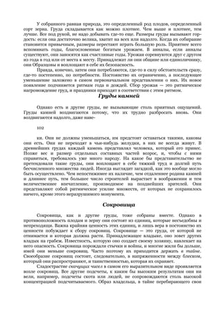 У собранного равная природа, это определенный род плодов, определенный
сорт зерна. Груда складывается как можно плотнее. Чем выше и плотнее, тем
лучше. Все под рукой, не надо добывать где-то еще. Размеры груды вызывают гор-
дость: если она достаточно велика, хватит на всех или надолго. Когда их собирание
становится привычным, размеры перестают играть большую роль. Приятнее всего
вспоминать годы, благословенные богатым урожаем. В анналы, если анналы
существуют, они заносятся как счастливые годы. Урожаи соревнуются друг с другом
из года в год или от места к месту. Принадлежат ли они общине или единоличнику,
они Образцовы и воплощают в себе их безопасность.
      Правда, конечно, затем они потребляются, где-то в силу обстоятельств сразу,
где-то постепенно, по потребности. Постоянство их ограниченно, а последующее
уменьшение заложено в самом первоначальном представлении о них. Их новое
появление подчиняется ритмам года и дождей. Сбор урожая — это ритмическое
нагромождение груд, и праздники приходят в соответствии с этим ритмом.
                                  Груды камней

      Однако есть и другие груды, не вызывающие столь приятных ощущений.
Груды камней воздвигаются потому, что их трудно разбросать вновь. Они
воздвигаются надолго, даже наве-

      102

      ки. Они не должны уменьшаться, им предстоит оставаться такими, каковы
они есть. Они не переходят в чьи-нибудь желудки, в них не всегда живут. В
древнейших грудах каждый камень представлял человека, который его принес.
Позже вес и размер отдельных составных частей возрос, и, чтобы с ними
справиться, требовалось уже много народу. На какое бы представительство не
претендовали такие груды, они воплощают в себе тяжкий труд и долгий путь
бесчисленного множества людей. Иногда выглядит загадкой, как это вообще могло
быть осуществлено. Чем непостижимее их наличие, чем отдаленнее родина камней
и длиннее путь, тем большее число строителей вырастает в воображении и тем
величественнее впечатление, производимое на позднейших зрителей. Они
представляют собой ритмическое усилие множеств, от которых не сохранилось
ничего, кроме этого неразрушимого монумента.

                                    Сокровища
      Сокровища, как и другие груды, тоже собраны вместе. Однако в
противоположность плодам и зерну они состоят из единиц, которые несъедобны и
непреходящи. Важна крайняя ценность этих единиц, и лишь вера в постоянство их
ценности побуждает к сбору сокровищ. Сокровище — это груда, от которой не
отнимается и которая должна расти. Принадлежащее владыке, оно зовет других
владык на грабеж. Известность, которую оно создает своему хозяину, навлекает на
него опасность. Сокровища порождали стычки и войны, и многие жили бы дольше,
имей они меньше сокровищ. Часто поэтому их приходится держать в тайне.
Своеобразие сокровищ состоит, следовательно, в напряженности между блеском,
который они распространяют, и таинственностью, которая их охраняет.
      Сладострастие скачущих чисел в самом его выразительном виде проявляется
возле сокровищ. Все другие подсчеты, к каким бы высоким результатам они ни
вели, например, подсчеты скота или людей, не сопровождаются столь высокой
концентрацией подсчитываемого. Образ владельца, в тайне перебирающего свои
 