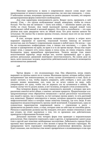 Массовые кристаллы и масса в современном смысле слова ведут свое
происхождение от некоего изначального единства, где они еще совпадали, — стаи.
У небольших племен, кочующих группами по десять-двадцать человек, это широко
распространенная форма совместного возбуждения.
      Для стаи характерна невозможность роста. Вокруг пусто, примкнуть к ней
некому. Стая — это группа возбужденных людей, жаждущих, чтобы их стало
больше. Что бы они ни затевали — охоту или войну, — жизненно важно для них,
чтобы их стало больше. Для такой маленькой группы каждый новый член
представляет собой явный и весомый прирост. Его силы и способности — это одна
десятая или одна двадцатая часть их общей силы. Его роль высоко ценили бы
остальные. Он значил бы в жизни группы столько, сколько мало кто из нас может
значить сегодня.
      В стае, которая время от времени возникает из группы и острее всего
выражает ощущение ее единства, отдельный человек никогда не исчезает
полностью, как это бывает с современными людьми в любой массе. Он всегда — как
бы ни складывалась конфигурация стаи, в танцах или шествиях, — с краю. Он
внутри и одновременно на краю, на краю и в то же время внутри. Когда стая сидит
вокруг огня, у каждого есть сосед справа и сосед слева, но спина открыта, спина
беззащитна перед враждебным пространством. Теснота внутри стаи имеет
искусственный характер: люди внутри нее, плотно прижавшись друг к другу,
ритмом ритуальных движений имитируют многочисленность. На самом деле их
мало, всего несколько человек, недостаток действительной плотности возмещается
интенсивностью движений.

      108


      Третья форма — это оплакивающая стая. Она образуется, когда смерть
вырывает из группы одного из ее членов. Маленькая группа, которая любую утрату
воспринимает как невосполнимую, по этому случаю сплачивается в стаю. Цель ее
может состоять в том, чтобы вернуть умершего, либо отобрать у него для себя
сколько можно жизненных сил, пока он не исчез совсем из виду, либо
умиротворить его душу, чтобы она не держала зла на оставшихся в живых. Во
всяком случае что-то делать нужно, и нет человека, который в этом усомнился бы.
      Под четвертую форму я подвожу совокупность явлений, у которых при всех
различиях имеется нечто общее, а именно: желание прироста. Прирастающие или
приумножающие стаи образуются специально с целью увеличения численности
как людей в группе, так и-существ, за счет которых группа живет, то есть растений
или животных. Прирост имитируется в танцах, которым придается определенный
мифологический смысл и которые также известны повсюду, где есть люди. В них
выражается неудовлетворенность группы своей величиной. Следовательно, одна из
сущностных характеристик современной массы — стремление к росту —
проявляется на раннем этапе, в стаях, которые сами по себе еще не способны расти.
Ритуалы и церемонии должны как бы понудить этот рост; можно относиться к ним
как угодно, но стоит задуматься о том, что со временем они действительно
приводили к образованию больших масс.
      Детальное изучение этих четырех форм стаи приводит к поразительным
результатам. Они стремятся переходить одна в другую, и превращение одного рода
стаи в другой дает поистине необозримые последствия. Лабильность гораздо более
крупных масс проявляется уже в этих мелких и вроде бы жестких структурах. Их
превращения часто порождают своеобразные религиозные феномены. Дальше
будет показано, как охотничья стая может превратиться в оплакивающую и как при
 