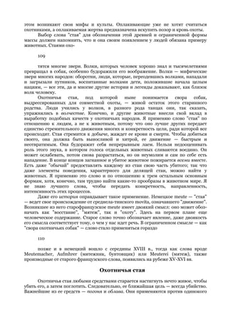 этом возникают свои мифы и культы. Оплакивающие уже не хотят считаться
охотниками, а оплакиваемая жертва предназначена искупить позор и кровь охоты.
     Выбор слова "стая" для обозначения этой древней и ограниченной формы
массы должен напомнить, что и она своим появлением у людей обязана примеру
животных. Стаями охо-

      109

      тятся многие звери. Волки, которых человек хорошо знал и тысячелетиями
превращал в собак, особенно будоражили его воображение. Волки — мифические
звери многих народов: оборотни, люди, которые, переодевшись волками, нападали
и загрызали путников, воспитанные волками дети, положившие начала целым
нациям, — все эти, да и многие другие истории и легенды доказывают, как близок
волк человеку.
      Охотничья    стая, под которой ныне понимается                свора собак,
выдрессированных для совместной охоты, — живой остаток этого старинного
родства. Люди учились у волков, в разного рода танцах они, так сказать,
упражнялись в волчестве. Конечно, и другие животные внесли свой вклад в
выработку подобных качеств у охотничьих народов. Я применяю слово "стая" по
отношению к людям, а не к животным, потому что оно лучше других передает
единство стремительного движения многих и конкретность цели, ради которой все
происходит. Стая стремится к добыче, жаждет ее крови и смерти. Чтобы добиться
своего, она должна быть выносливой и хитрой, ее движение — быстрым и
неотвратимым. Она будоражит себя непрерывным лаем. Нельзя недооценивать
роль этого звука, в котором голоса отдельных животных сливаются воедино. Он
может ослабевать, потом снова разрастаться, но он неумолим и сам по себе есть
нападение. В конце концов загнанное и убитое животное пожирается всеми вместе.
Есть даже "обычай" предоставлять каждому из стаи свою часть убитого; так что
даже элементы поведения, характерного для делящей стаи, можно найти у
животных. Я применяю это слово и по отношению к трем остальным основным
формам, хотя, конечно, там трудно найти какие-то прообразы в животном мире. Я
не знаю лучшего слова, чтобы передать конкретность, направленность,
интенсивность этих процессов.
      Даже его история оправдывает такое применение. Немецкое meute — "стая"
— ведет свое происхождение от среднела-тинского movita, означавшего "движение".
Возникшее из него старофранцузское meute имеет двоякий смысл: оно может обоз-
начать как "восстание", "мятеж", так и "охоту". Здесь на первом плане еще
человеческое содержание. Старое слово точно обозначает явление, даже двоякость
его смысла соответствует тому, о чем у нас идет речь. В ограниченном смысле — как
"свора охотничьих собак" — слово стало применяться гораздо

      110

     позже и в немецкий вошло с середины XVIII в., тогда как слова вроде
Meutemacher, Aufmhrer (мятежник, бунтовщик) или Meuterei (мятеж), также
производные от старого французского слова, появились на рубеже XV-XVI вв.

                                 Охотничья стая
      Охотничья стая любыми средствами старается настигнуть нечто живое, чтобы
убить его, а затем поглотить. Следовательно, ее ближайшая цель — всегда убийство.
Важнейшие из ее средств — погоня и облава. Они применяются против одинокого
 