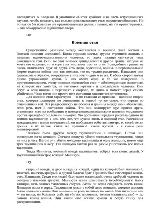 насладиться ее плодами. Я упоминаю об этих крайних и не часто встречающихся
случаях, чтобы показать, как сильно пронизывающее стаю ощущение общности. Но
по каким бы правилам ни организовывался дележ, главное, на что ориентируются,
— это обнаружение и убийство зверя.

     112

                                  Военная стая
      Существенное различие между охотящейся и военной стаей состоит в
двоякой позиции последней. Когда горящая местью группа стремится догнать и
наказать одного-единственного человека, то здесь налицо структура типа
охотящейся стаи. Если же этот человек принадлежит к другой группе, которая не
хочет его отдавать, то вскоре стая выступает против стаи. Враждебные группы не
очень отличаются друг от друга. Это люди, мужчины, воины. В первоначальной
форме ведения войны они так похожи, что их трудно различить. Нападают они
одинаковым образом, вооружение у них почти одно и то же. С обеих сторон звучат
дикие угрожающие крики. У них обеих одно и то же намерение. В
противоположность этому позиция охотящейся стаи — односторонняя: животные,
на которых она охотится, не пытаются окружить и преследовать человека. Они
бегут, а если иногда и переходят к обороне, то лишь в момент перед самым
убийством. Чаще всего они просто не в состоянии защититься от человека.
      Для военной стаи характерно — и это главный ее признак — наличие второй
стаи, которая планирует по отношению к первой то же самое, что первая по
отношению к ней. Эта раздвоенность неизбежна и граница между ними абсолютна,
если речь идет о состоянии войны. Что они планируют друг против друга,
становится ясно из сообщения о походе южноамериканского племени таулипанг
против враждебного племени пишауко. Это дословная передача рассказа одного из
воинов-таулипангов; в нем есть все, что нужно знать о военной стае. Рассказчик
воодушевлен и полон впечатлений, он изображает события изнутри, со своей точки
зрения, в их наготе, столь же правдивой, сколь жуткой, и в своем роде
неповторимой.
      "Вначале была дружба между таулипангами и пишауко. Потом они
поспорили из-за женщин. Сначала пишауко убили нескольких таулипангов, напав
на них в лесу. Потом они убили молодого таулипанга и одну женщину, потом еще
трех таулипангов в лесу. Так пишауко хотели раз за разом уничтожить все племя
таулипанг.
      Тогда Маникуза, военный вождь таулипангов, собрал всех своих людей. У
таулипангов было трое вождей: Маникуза,

     113

      старший вождь, и двое младших вождей, один из которых был маленький,
толстый, но очень храбрый, а другой был его брат. При этом был еще старый вождь,
отец Маникузы. Среди его людей был также маленький, очень храбрый человек из
соседнего племени арекуна. Маникуза велел приготовить перебродившую массу
кашири, пять полных тыквенных сосудов. Затем он велел снарядить шесть каное.
Пишауко жили в горах. Таулипанги взяли с собой двух женщин, которые должны
были поджигать дома. Они поплыли по реке, не знаю, по какой. Они ничего не ели
— ни перца, ни больших рыб, ни убитых животных, только маленьких рыб — до
самого конца войны. Они взяли еще всякие краски и белую глину для
раскрашивания.
 