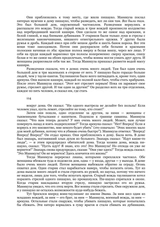 Они приблизились к тому месту, где жили пишауко. Маникуза послал
пятерых мужчин к дому пишауко, чтобы разведать, все ли они там. Все были там.
Это был большой дом, окруженный частоколом. Разведчики вернулись и
рассказали это вождю. Тогда старый вождь и трое вождей произнесли колдовство
над перебродившей массой кашири. Они сделали то же самое над красками, и
белой глиной, и над боевыми дубинками. У стариков были только луки и стрелы с
железными наконечниками, никакого огнестрельного оружия. У других были
ружья и дробь. Каждый имел при себе мешок дроби и шесть банок пороха. Все эти
вещи тоже заколдовали. Потом они разукрасили себя белыми и красными
полосами начиная со лба: красная полоса вверху и белая внизу, через все лицо. У
себя на груди каждый нарисовал три полосы попеременно: сверху красная, снизу
белая и то же самое на обоих предплечьях, чтобы воины могли узнать друг друга. И
женщины разрисовали себя так же. Тогда Маникуза приказал развести водой массу
кашири.
      Разведчики сказали, что в домах очень много людей. Там был один очень
большой дом и три маленьких в стороне от него. У пишауко было гораздо больше
людей, чем у таули-пангов. Таулипангов было всего пятнадцать и, кроме того, один
арекуна. Они выпили кашири, каждый по полной кале-басе, чтобы стать храбрыми.
После этого Маникуза сказал: "Этот вот стреляет первым! Пока он заряжает свое
ружье, стреляет другой. И так один за другим!" Он разделил всех на три отделения,
каждое по пять человек, и сказал им, где стать

      114

      вокруг дома. Он сказал: "Ни одного выстрела не делайте без пользы! Если
человек упал, пусть лежит, стреляйте по тому, кто стоит!"
      Затем они пошли, одно отделение за другим, за ними — женщины с
тыквенными бутылками с напитком. Подошли к границе саванны. Маникуза
сказал: "Что нам теперь делать? У них очень много людей. Может, нам лучше
повернуть назад и взять подкрепление?" Тогда арекуна сказал: "Нет! Вперед! Если я
ворвусь в это множество, мне некого будет убить" (это означало: "Этих многих мало
для моей дубинки, потому что я убиваю очень быстро"). Маникуза ответил: "Вперед!
Вперед! Вперед!" Он отдал приказ. Они приблизились к дому. Была ночь. В доме
был знахарь, изгонявший злых духов из больного. Знахарь сказал: "Идут какие-то
люди", — и этим предупредил обитателей дома. Тогда хозяин дома, вождь пи-
шауко, сказал: "Пусть идут! Я знаю, кто это! Это Маникуза! Но отсюда он уже не
вернется!" Знахарь снова предупредил, сказав: "Они уже здесь!" Тогда вождь сказал:
"Это Маникуза! Он не вернется! Здесь кончится его жизнь!"
      Тогда Маникуза перерезал лианы, которыми скреплялся частокол. Обе
женщины вбежали туда и подожгли дом, одна — у входа, другая — у выхода. В доме
было очень много людей. Потом женщины выбежали обратно за ограду. Огонь
охватил дом. Один старик стал карабкаться наверх, чтобы погасить огонь. Тут из
дома вышли много людей и стали стрелять из ружей, но наугад, потому что ничего
не видели, лишь для того, чтобы испугать врагов. Старый вождь таулипангов хотел
поразить стрелой одного пишауко, но промахнулся. Пи-шауко спрятался в окопе.
Когда старик накладывал вторую стрелу, пишауко застрелил его из ружья.
Маникуза увидел, что его отец мертв. Все воины стали стрелять. Они окружили дом,
и у пишауко не осталось возможности куда-нибудь бежать.
      Тут бросился вперед воин-таулипанг по имени Эвама. За ним шел один из
младших вождей, за ним — его брат, за ним — Маникуза, военный вождь, за ним —
арекуна. Остальные стали снаружи, чтобы убивать пишауко, которые попытались
бы сбежать. Эти пятеро ворвались в гущу врагов и стали сбивать их дубинками.
 