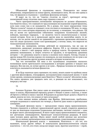 Объяснений фашизма и сталинизма много. Появляются все новые
объяснения, опирающиеся на новые факты, являющиеся свету. Но все они едины в
том, что фашизм и сталинизм — новейшие феномены истории.
      И вдруг на то, что он "схватил столетие за горло", претендует автор,
посвятивший этому столетию лишь пару страниц в эпилоге.
      Чисто пространственное соотношение материалов не должно обманывать.
Сам Канетти писал, что главный его труд посвящен исследованию корней фашизма,
хотя само слово там и не называется. Но я думаю, что такое определение темы
"Массы и власти" сильно ее суживает; если эта книга и посвящена XX веку, то лишь
потому, что в нем история выразилась не по-новому, а очевиднее, чем раньше. XX
век со всеми его трагическими событиями: попранием человеческих жизней,
войнами, массовым террором, — не является чем-то исключительным в челове-
ческой истории. Если он и превосходит другие века по масштабам жертв, то не
потому, что он достиг какой-то не сравнимой с прежними временами жестокости,
или что люди сделались глупее или кровожаднее, а потому лишь, что выросли их
технологические возможности.
      Цели же, намерения, мотивы действий не изменились, так же как не
изменились движущие человеком аффекты. Короче, XX в. не изменил природу
человека, а вместе с ней природу массы и природу власти. По-прежнему власть
движима выживанием, и смерть остается ее орудием, и по-прежнему динамика
истории — это динамика власти и массы в силовом поле смерти. Гитлер, Сталин и
другие вожди XX столетия хорошо это понимали, но они понимали это не хуже и не
лучше, чем множество других великих вождей в истории человечества.
      Так что постижение XX века в его чудовищных злодеяниях оказалось
возможным путем пристального взглядывания в историю древних и чуждых нам
народов. Век как век, не лучше других и не хуже... Природа человека не меняется, а
властитель оказывается вечным фашистом.
      III
      Я не буду пытаться здесь оценивать эту книгу, искать какие-то идейные связи
с другими философами, этнографами, исследователями социальной жизни. С моей
точки зрения, основополагающие идеи Канетти в "Массе и власти" абсолютно новы.
Эта книга прожила уже тридцать пять лет, и реакция на нее показывает, что
впереди у нее еще

      13

      большое будущее. Как писал один из немецких рецензентов, "размышляя о
массе и власти, образованный европеец думает о Ницше в связи с властью, а также
об Ортеге и Лебоне в связи с массой. В будущем он должен будет думать о Канетти и
забыть многое из того, что усвоил от трех остальных".
      К этим именам можно добавить еще Фрейда. Действительно, проблемам,
которые поднимали и намечали эти четверо, у Канетти дано новое и оригинальное
освещение.
      Исходный феномен массы — преодоление страха перед прикосновением.
Человек страшится и избегает прикосновений других людей, старается держаться
от них на некотором отдалении (социальные дистанции, системы статусов — одна
из форм такого дистанцирования). В массе страх перед прикосновением снимается,
все дистанции ликвидируются. Происходит психологическая разрядка. В массе
один человек равен другому. Масса живет своей особой жизнью как целостное
существо со своими закономерностями возникновения, существования и распада.
      Изначальный феномен власти — выживание. Властитель — это тот, кто
выживает, когда другие гибнут. В изначальном феноменологическом смысле
властитель — это тот, кто стоит, когда все вокруг пали. Архетип властителя — герой,
 