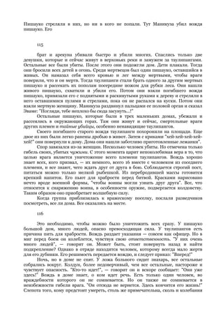 Пишауко стреляли в них, но ни в кого не попали. Тут Маникуза убил вождя
пишауко. Его


     115

       брат и арекуна убивали быстро и убили многих. Спаслись только две
девушки, которые и сейчас живут в верховьях реки и замужем за таулипангами.
Остальные все были убиты. После этого они подожгли дом. Дети плакали. Тогда
они бросили всех детей в огонь. Среди мертвецов был один пишауко, оставшийся в
живых. Он намазал себя всего кровью и лег между мертвыми, чтобы враги
поверили, что и он мертв. Тогда таулипанги стали брать одного за другим мертвых
пишауко и рассекать их пополам посередине ножом для рубки леса. Они нашли
живого пишауко, схватили и убили его. Потом они взяли погибшего вождя
пишауко, привязали его с поднятыми и раскинутыми руками к дереву и стреляли в
него оставшимися пулями и стрелами, пока он не распался на куски. Потом они
взяли мертвую женщину. Маникуза раздвинул пальцами ее половой орган и сказал
Эваме: "Погляди, тебе неплохо бы сюда засунуть...!"
       Остальные пишауко, которые были в трех маленьких домах, убежали и
рассеялись в окружающих горах. Там они живут и сейчас, смертельные враги
других племен и тайные убийцы, особенно ненавидящие таулипангов.
       Своего погибшего старого вождя таулипанги похоронили на площади. Еще
двое из них были легко ранены дробью в живот. Затем с криками "хей-хей-хей-хей-
хей!" они повернули к дому. Дома они нашли заботливо приготовленные лежанки".
       Спор завязался из-за женщин. Несколько человек убиты. Но отмечена только
гибель своих, убитых чужими. С этого момента царит непоколебимая вера в то, что
целью врага является уничтожение всего племени таулипангов. Вождь хорошо
знает всех, кого призвал, — их немного, всего 16 вместе с человеком из соседнего
племени, и все знают, чего ждать друг от друга в бою. Соблюдается строгий пост,
питаться можно только мелкой рыбешкой. Из перебродившей массы готовится
крепкий напиток. Его пьют для храбрости перед битвой. Красками нарисовано
нечто вроде военной формы, "чтобы воины могли узнать друг друга". Все, что
относится к снаряжению воина, в особенности оружие, подвергается колдовству.
Таким образом оно приобретает волшебную силу.
       Когда группа приблизилась к вражескому поселку, послали разведчиков
посмотреть, все ли дома. Все оказались на месте.

     116

      Это необходимо, чтобы можно было уничтожить всех сразу. У пишауко
большой дом, много людей, опасно превосходящая сила. У таулипангов есть
причина пить для храбрости. Вождь раздает указания — совсем как офицер. Но в
миг перед боем он колеблется, чувствуя свою ответственность. "У них очень
много людей", — говорит он. Может быть, стоит повернуть назад и найти
подкрепление? Однако в отряде находится человек, которому всегда мало жертв
для его дубинки. Его решимость передается вождю, и следует приказ: "Вперед!"
      Ночь, но в доме не спят. У ложа больного сидит знахарь, все остальные
собрались вокруг. Колдун, более недоверчивый, чем все остальные, настороже и
чувствует опасность. "Кто-то идет!", — говорит он и вскоре сообщает: "Они уже
здесь!" Вождь в доме знает, о ком идет речь. Есть только один человек, во
враждебности которого он не сомневается. Но он также не сомневается в
неизбежности гибели врага. "Он отсюда не вернется. Здесь кончится его жизнь!"
Слепота того, кому предстоит умереть, столь же примечательна, сколь и колебания
 