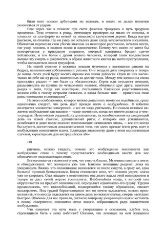 били кого попало дубинками по головам, и никто не делал попытки
уклониться от ударов.
      Еще через час в темноте при свете факелов тронулась в путь траурная
процессия. Тело отнесли в рощу, отстоящую примерно на милю от поселка, и
уложили на платформу из ветвей на невысоком каучуковом дереве. Когда наутро
рассвело, на стоянке, где он умер, не осталось даже следа человеческого поселения.
Обитатели перенесли свои убогие хижины на некоторое расстояние, оставив место,
где умер человек, в полном покое и одиночестве. Потому что никто не хотел бы
повстречаться с призраком умершего, который наверняка бродит где-то
поблизости, и тем более с духом живого человека, который злым колдовством
вызвал эту смерть и, разумеется, в образе животного явится на место преступления,
чтобы насладиться своим триумфом.
      На новой стоянке в хижинах лежали мужчины с зияющими ранами на
бедрах, нанесенными собственными руками. Они воздали долг умершему и теперь
до конца своих дней будут носить шрамы как знаки доблести. Один из них насчи-
тывал на себе аж 23 раны, нанесенных за долгие годы. Между тем женщины снова
принялись рыдать — это было их обязанностью. Сорок или пятьдесят женщин,
разделившись на группы по четыре-пять человек, обнимали друг друга, неистово
рыдая и вопя, тогда как некоторые, считавшиеся близкими родственниками,
кололи себя в голову острыми палками, а вдова больше того — прижигала свои
раны тлеющими головешками".
      Из этого изображения, которое можно дополнить многими подобными, сразу
однозначно следует, что речь идет прежде всего о возбуждении. В событие
вплетается множество намерений, и все их надо учитывать. Но самым важным яв-
ляется возбуждение как таковое — такое состояние, когда все вместе должны о чем-
то рыдать. Неистовство рыданий, их длительность, их возобновление на следующий
день на новой стоянке, удивительный ритм, с которым они усиливаются,
ослабевают и даже после полного изнеможения начинаются вновь, — все это могло
бы служить достаточным доказательством того, что здесь прежде всего речь идет о
возбуждении совместного плача. Благодаря знакомству даже с этим единственным
случаем, характерным для австралийских або-

      119

      ригенов, можно увидеть, почему это возбуждение понимается как
возбуждение стаи и почему представляется необходимым ввести для нее
обозначение оплакивающая стая.
      Все начинается с известия о том, что смерть близка. Мужчины спешат к месту
и обнаруживают, что женщины уже там. Близкие женщины рыдают, лежа на
умирающем. Важно, что оплакивание начинается не после смерти, а сразу же, едва
больной признан безнадежным. Когда становится ясно, что человек умрет, плача
уже не удержать. Стая впадает в неистовство: она долго ждала этой возможности и
теперь не даст своей жертве ускользнуть. Необычайная мощь, с которой она
обрушивается на предмет оплакиваний, определяет однозначно его судьбу. Трудно
предположить, что тяжелобольной, подвергшийся такому обращению, сможет
выздороветь. Под грудой барахтающихся тел он почти задыхается, можно пред-
положить, что иногда задыхается на самом деле; во всяком случае, смерть наступает
быстрее. Обычное для нас правило, согласно которому умирающего нужно оставить
в покое, совершенно непонятно этим людям, собравшимся ради совместного
возбуждения.
      Что означает эта куча мала с умирающим в основании, клубок тел,
стремящихся быть к нему поближе? Сказано, что лежащие на нем женщины
 