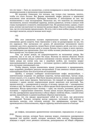 что это такое — быть во множестве, а потом возвращался к своему обособленному
индивидуальному и групповому существованию.
       Не подлежит сомнению, что человек, как только стал таковым, захотел,
чтобы его стало больше. Все формы верований, мифы, ритуалы и церемонии
исполнены этим желанием. Примеров множество. С некоторыми из них мы
познакомимся в ходе исследования. Поскольку все, что нацелено на умножение
численности, носило стихийный характер, можно удивиться, почему в начале этой
главы подчеркнута сложность умножающей стаи. По размышлении, однако, станет
ясно, почему она выступает во множестве разных форм. Она есть повсюду, особенно
там, где это естественно предположить. Но есть у нее и свои особые укрытия, откуда
она вдруг является, когда ее меньше всего ждут.

        123

       Ибо свое умножение человек первоначально понимал вне отрыва от
умножения других существ. Свое стремление к нему он распространял на все, что
его окружало. Оно заставляло его думать об увеличении численности своего
племени; для этого, разумеется, нужно было лучше кормить детей, для чего, в свою
очередь, требовалось больше дичи и плодов, больше стад и зерна, и всего прочего,
что необходимо для пропитания. Для того чтобы человек умножался и рос, должно
быть налицо все, что нужно для жизни.
       Там, где редки дожди, он сосредоточивается на вызывании дождя. Все
существа, как и он сам, не живут без воды. Поэтому во многих областях Земли
ритуалы вызывания дождя и ритуалы умножения слились воедино. Исполняет ли
танец дождя все племя или, как у индейцев пуэбло, все толпятся вокруг
наколдовывающего дождь шамана, — состояние группы в любом подобном случае
есть состояние умножающей стаи.
       Чтобы увидеть тесную взаимосвязь между умножением и превращением,
надо подробнее разобрать ритуалы австралийцев. О них имеются точные данные,
охватывающие более чем полстолетия исследований.
       Предки, о которых сообщают космогонические мифы австралийцев, —
замечательные создания: это двойные существа, частью животные, частью люди,
точнее сказать, и то, и другое. Ими были введены ритуалы, которых люди держатся,
поскольку таков наказ предков. Замечательно, что каждый из предков связывает
человека с одним вполне определенным родом животных или растений. Так,
предок-кенгуру — одновременно и кенгуру, и человек, предок-эму — одновременно
человек и эму. Не бывает так, чтобы в одном предке были представлены два разных
животных. Всегда присутствует человек — одна, так сказать, половина, другая же
половина — определенное животное. Только никак нельзя убедительно доказать,
что оба одновременно представлены в одном образе: свойства обоих, с нашей точки
зрения, наивнейшим и удивительнейшим образом перемешаны.
       Ясно, что эти предки представляют собой не что иное, как результаты
превращений. Человек, которому всегда удавалось чуствовать себя кенгуру и
выглядеть кенгуру, стал тотемом кенгуру. Это превращение, которое часто
производилось и использовалось, обрело характер окончательности и благода-

        124

        ря мифам, находящим драматическое воплощение, передавалось от рода к
роду.
     Предок кенгуру, которые были повсюду вокруг, становился одновременно
предком той группы людей, которые называли себя кенгуру. Превращение,
лежащее в корне этого двоякого потомства, разыгрывалось на общих собраниях
 